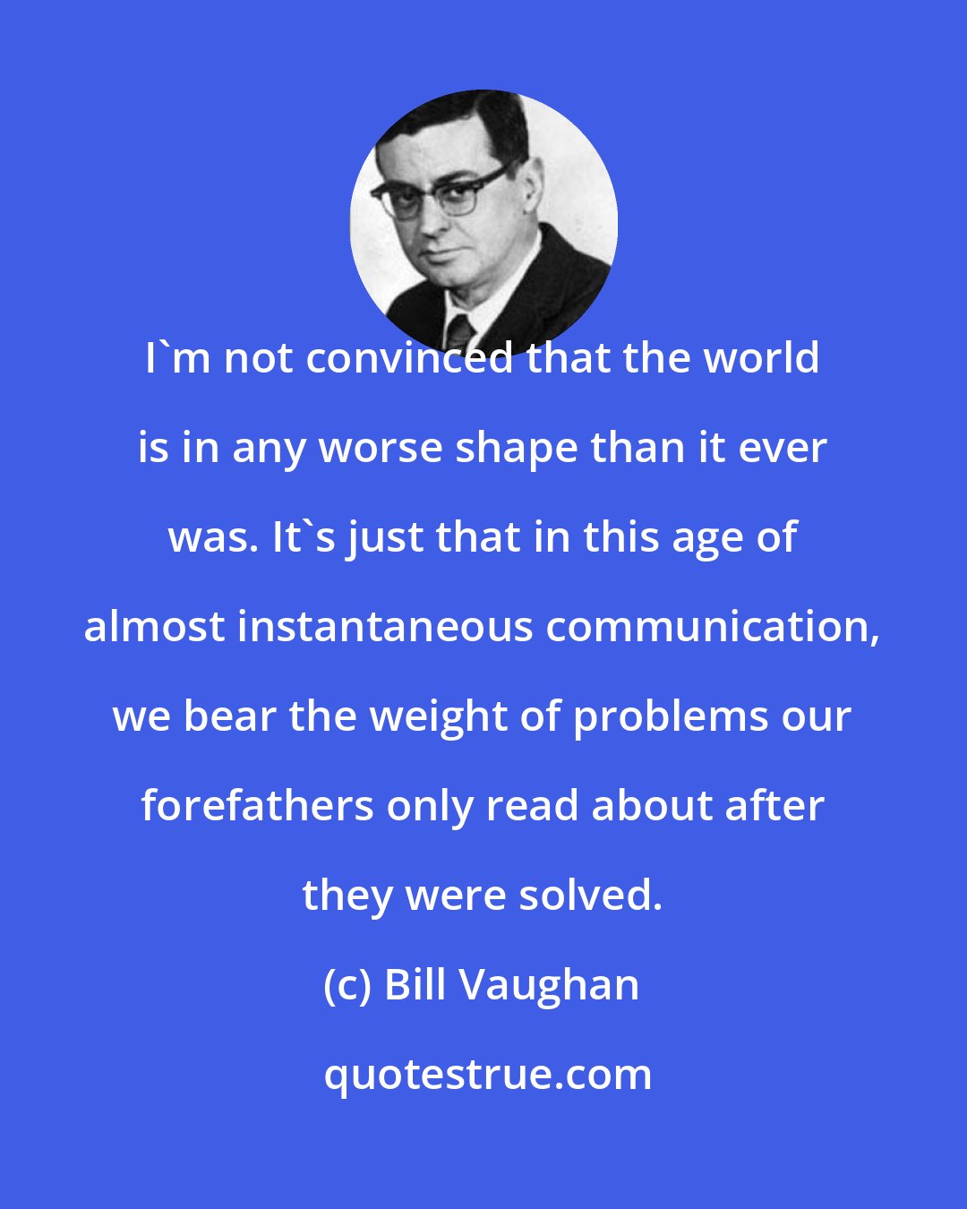 Bill Vaughan: I'm not convinced that the world is in any worse shape than it ever was. It's just that in this age of almost instantaneous communication, we bear the weight of problems our forefathers only read about after they were solved.