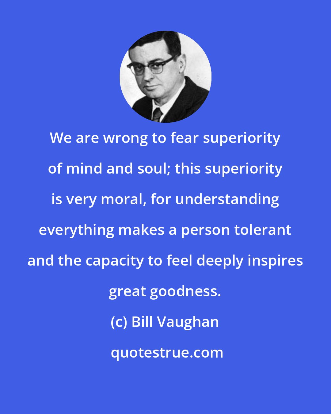 Bill Vaughan: We are wrong to fear superiority of mind and soul; this superiority is very moral, for understanding everything makes a person tolerant and the capacity to feel deeply inspires great goodness.