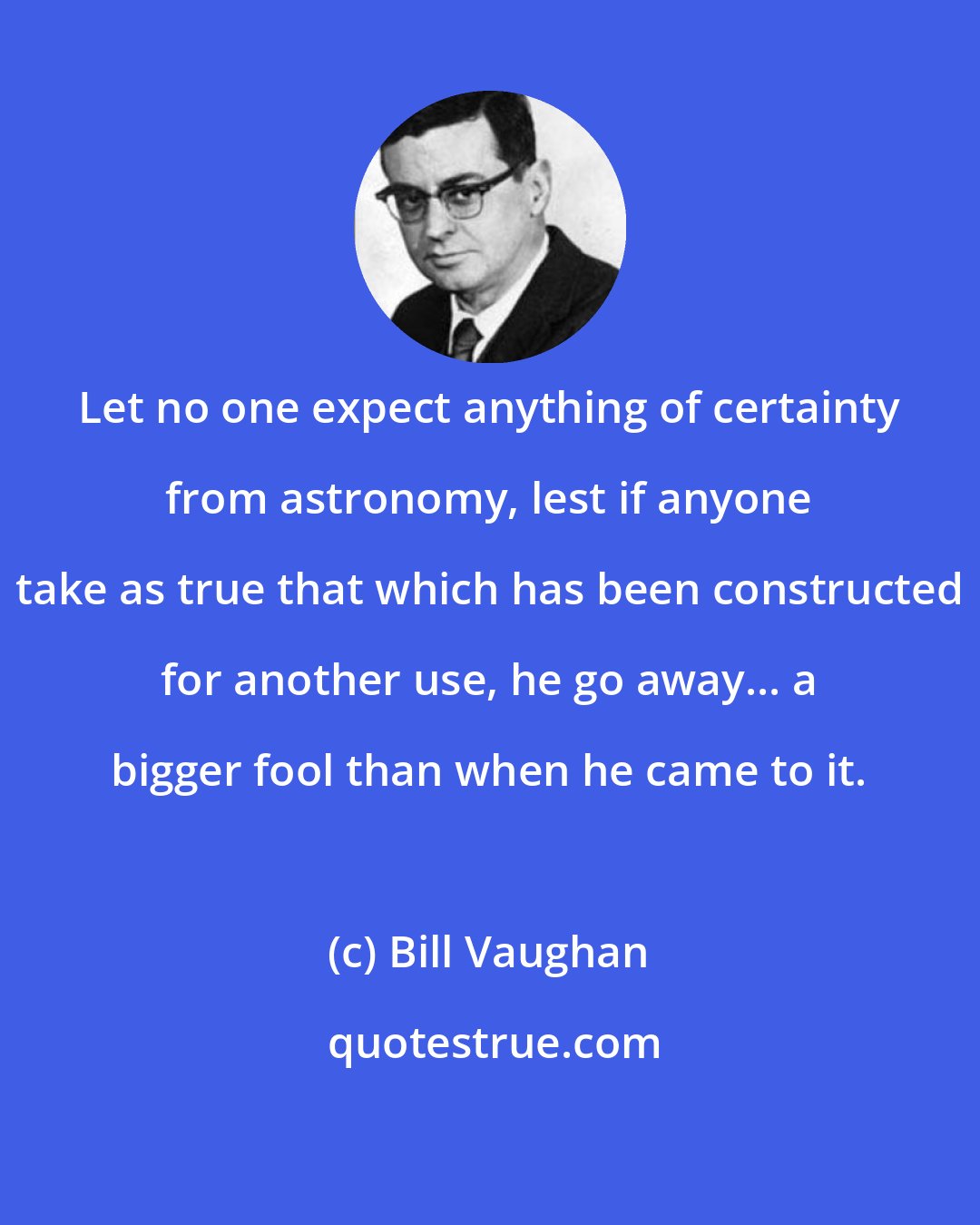 Bill Vaughan: Let no one expect anything of certainty from astronomy, lest if anyone take as true that which has been constructed for another use, he go away... a bigger fool than when he came to it.