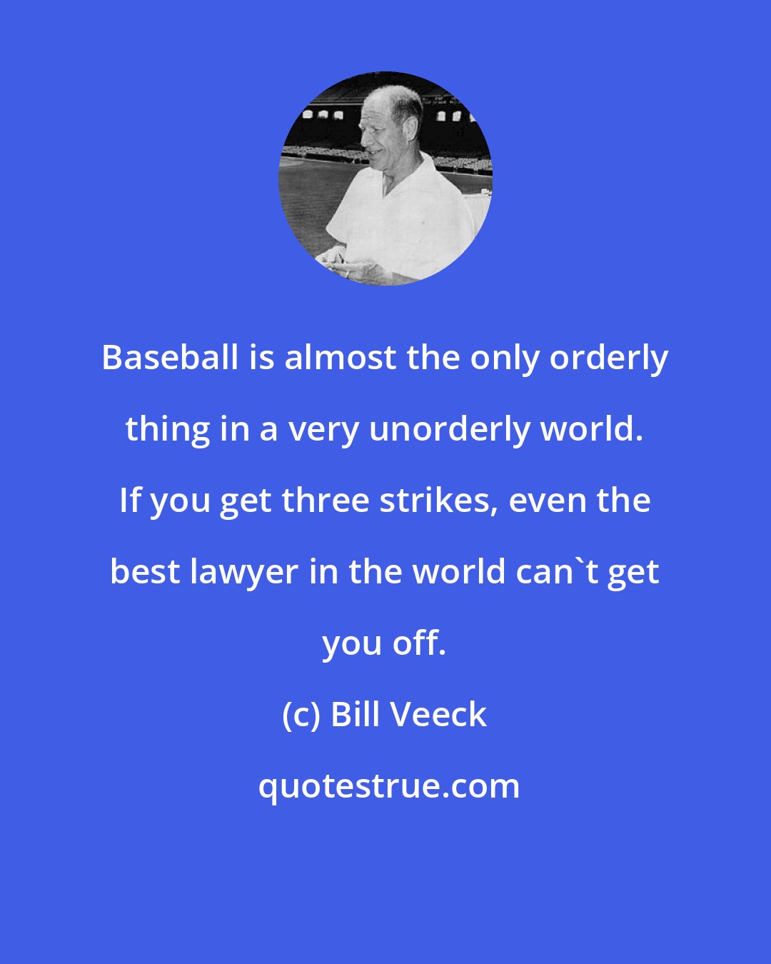 Bill Veeck: Baseball is almost the only orderly thing in a very unorderly world. If you get three strikes, even the best lawyer in the world can't get you off.