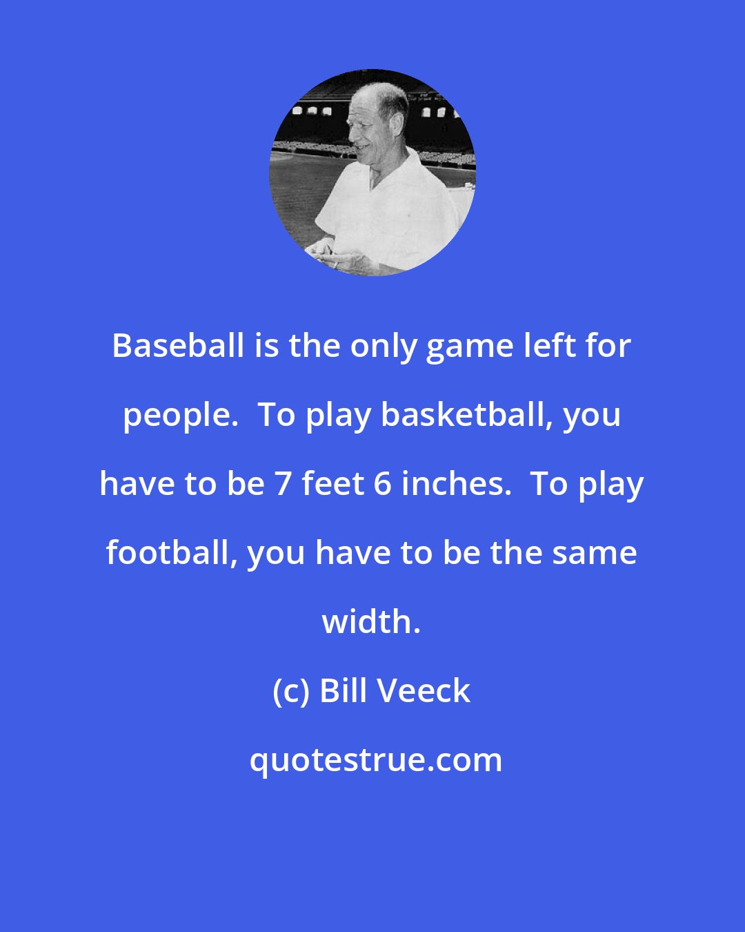 Bill Veeck: Baseball is the only game left for people.  To play basketball, you have to be 7 feet 6 inches.  To play football, you have to be the same width.