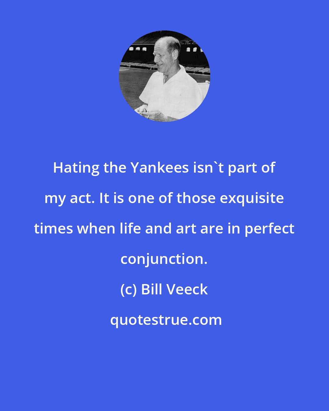 Bill Veeck: Hating the Yankees isn't part of my act. It is one of those exquisite times when life and art are in perfect conjunction.