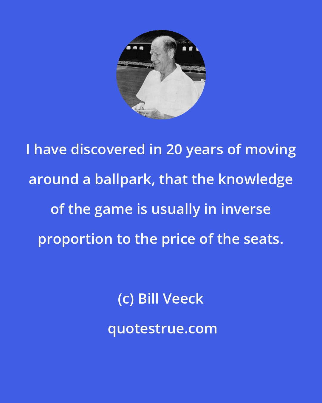 Bill Veeck: I have discovered in 20 years of moving around a ballpark, that the knowledge of the game is usually in inverse proportion to the price of the seats.