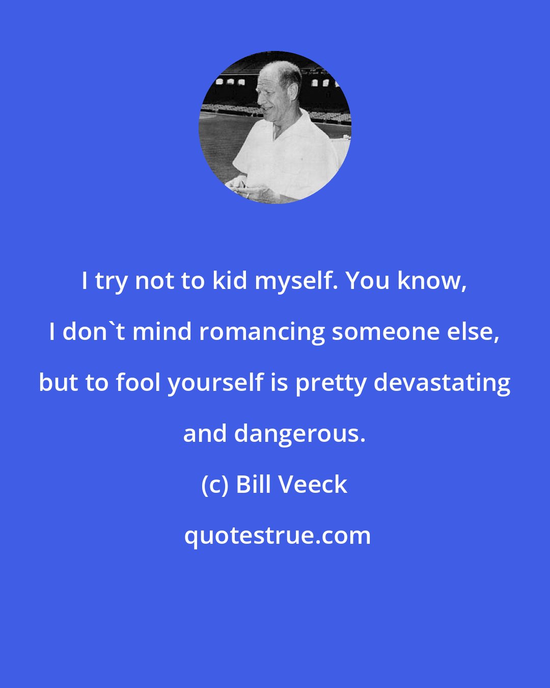 Bill Veeck: I try not to kid myself. You know, I don't mind romancing someone else, but to fool yourself is pretty devastating and dangerous.