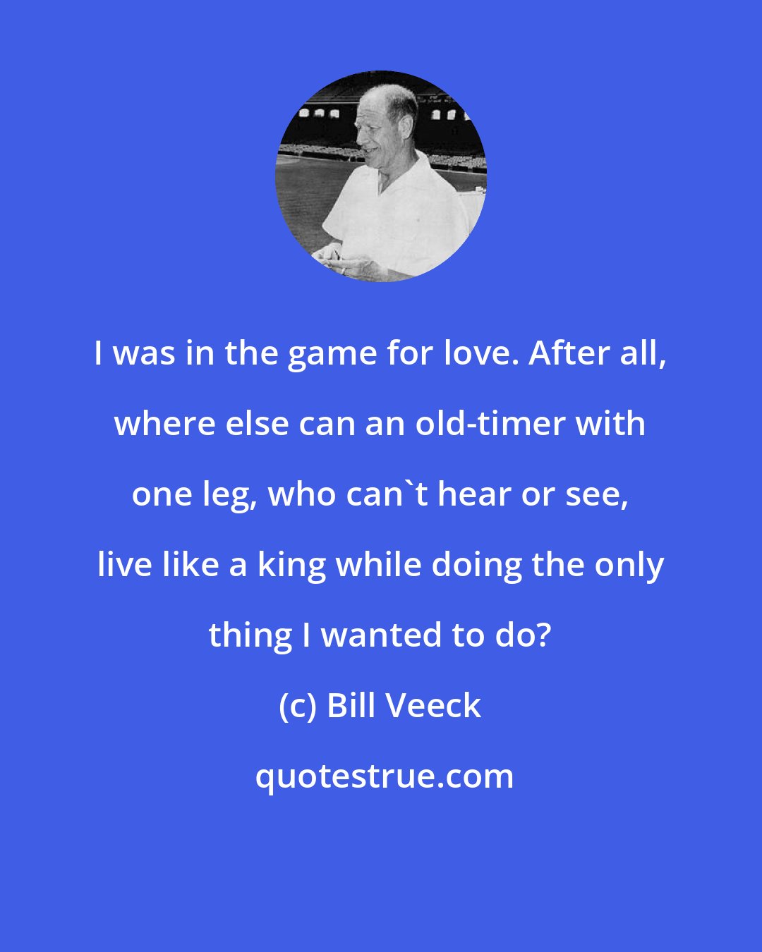 Bill Veeck: I was in the game for love. After all, where else can an old-timer with one leg, who can't hear or see, live like a king while doing the only thing I wanted to do?