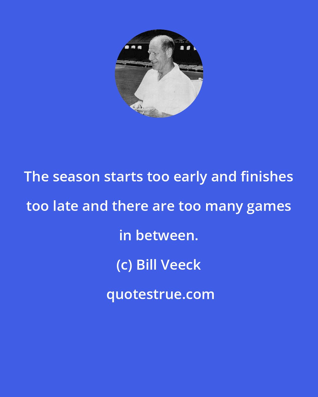 Bill Veeck: The season starts too early and finishes too late and there are too many games in between.