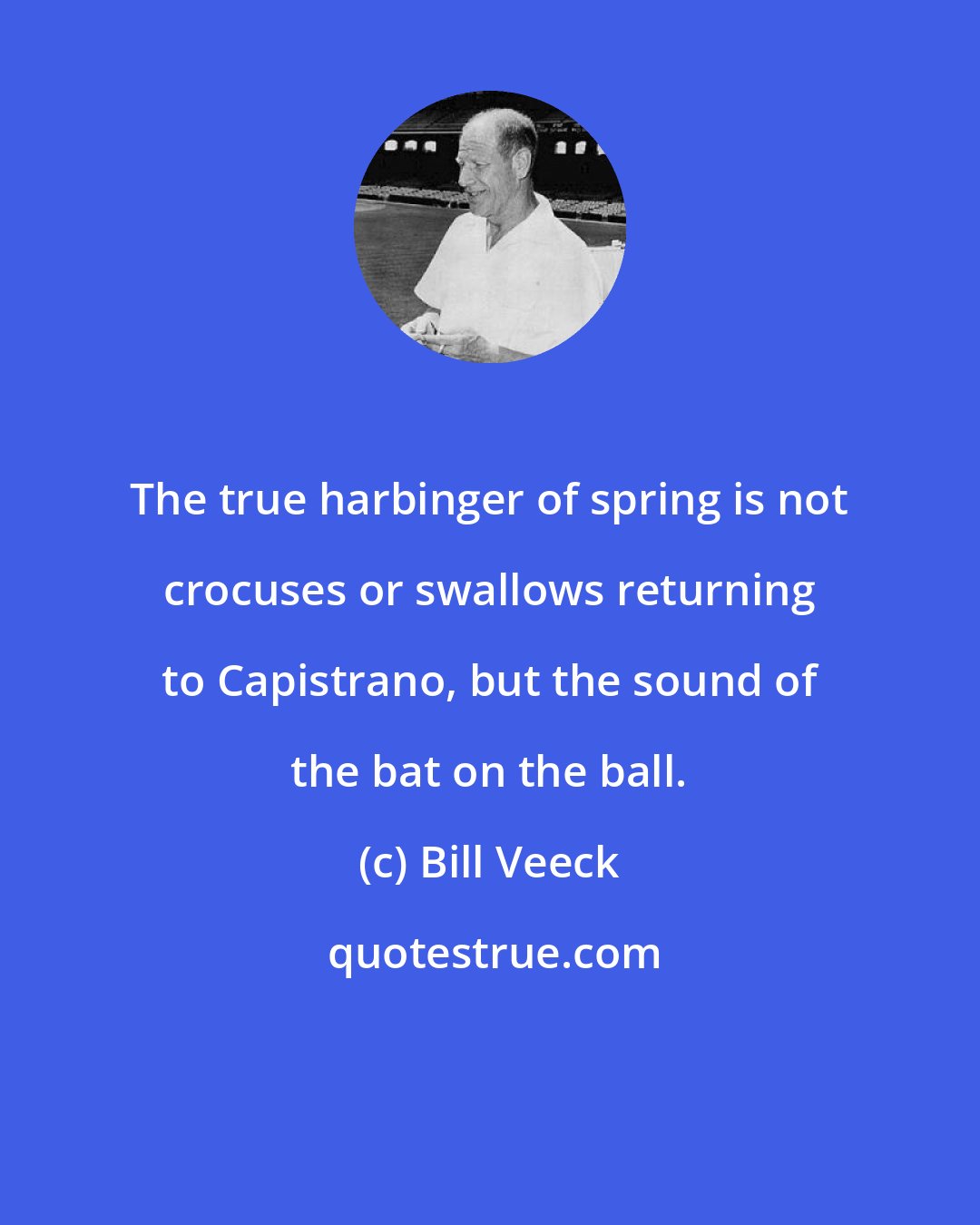 Bill Veeck: The true harbinger of spring is not crocuses or swallows returning to Capistrano, but the sound of the bat on the ball.