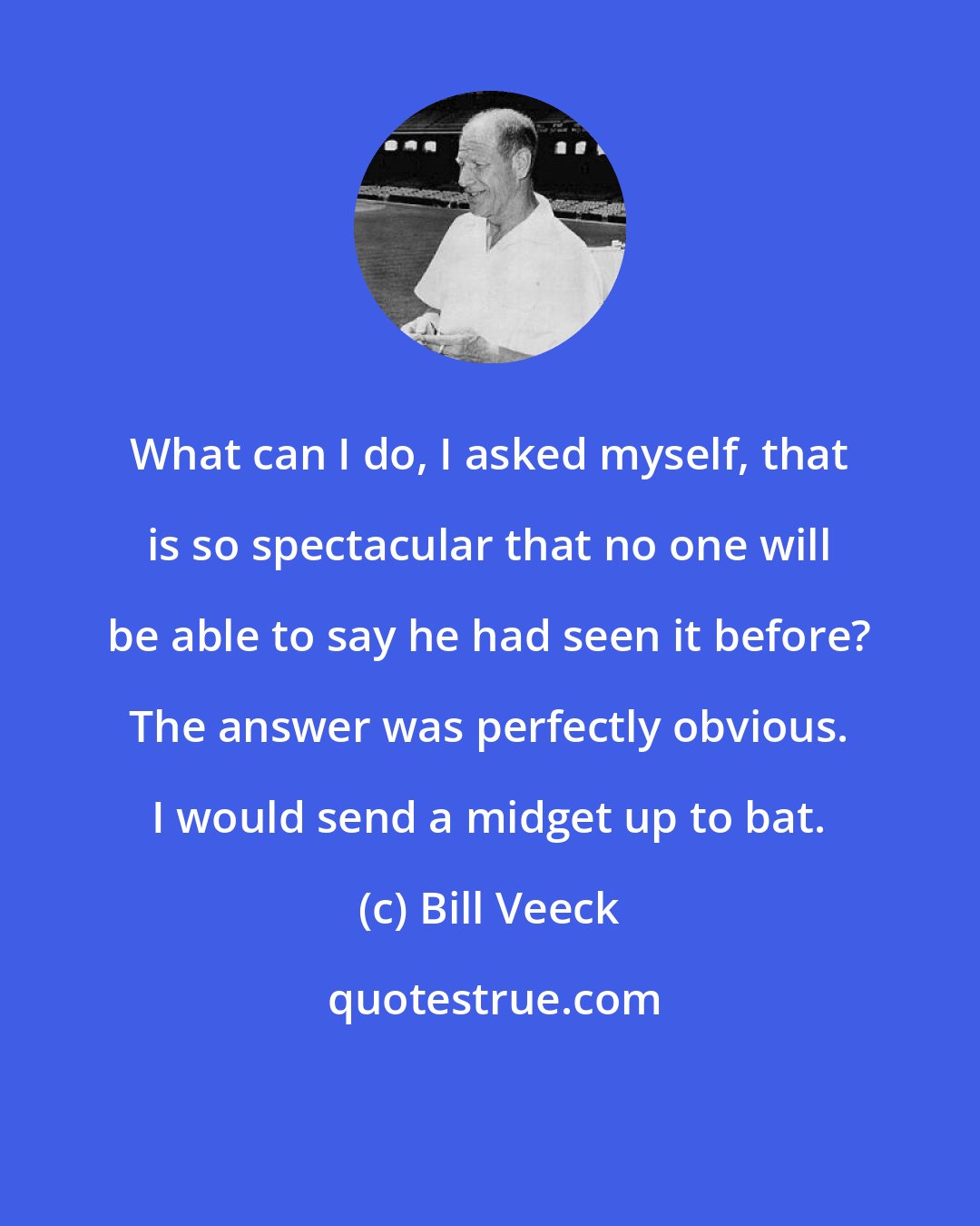 Bill Veeck: What can I do, I asked myself, that is so spectacular that no one will be able to say he had seen it before? The answer was perfectly obvious. I would send a midget up to bat.