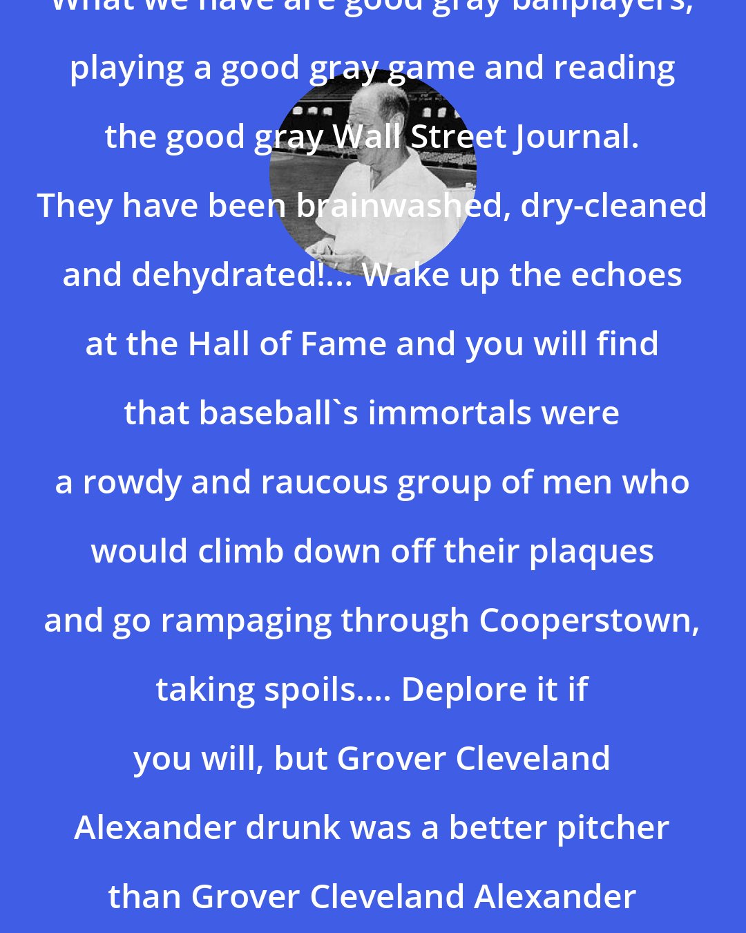 Bill Veeck: What we have are good gray ballplayers, playing a good gray game and reading the good gray Wall Street Journal. They have been brainwashed, dry-cleaned and dehydrated!... Wake up the echoes at the Hall of Fame and you will find that baseball's immortals were a rowdy and raucous group of men who would climb down off their plaques and go rampaging through Cooperstown, taking spoils.... Deplore it if you will, but Grover Cleveland Alexander drunk was a better pitcher than Grover Cleveland Alexander sober.