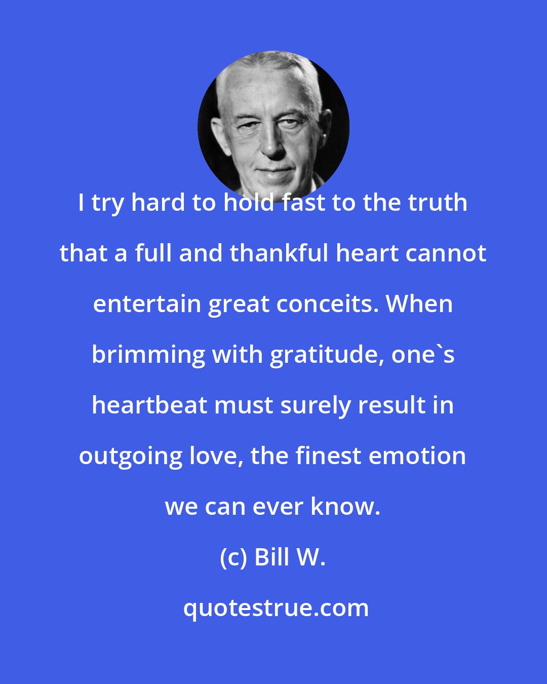 Bill W.: I try hard to hold fast to the truth that a full and thankful heart cannot entertain great conceits. When brimming with gratitude, one's heartbeat must surely result in outgoing love, the finest emotion we can ever know.