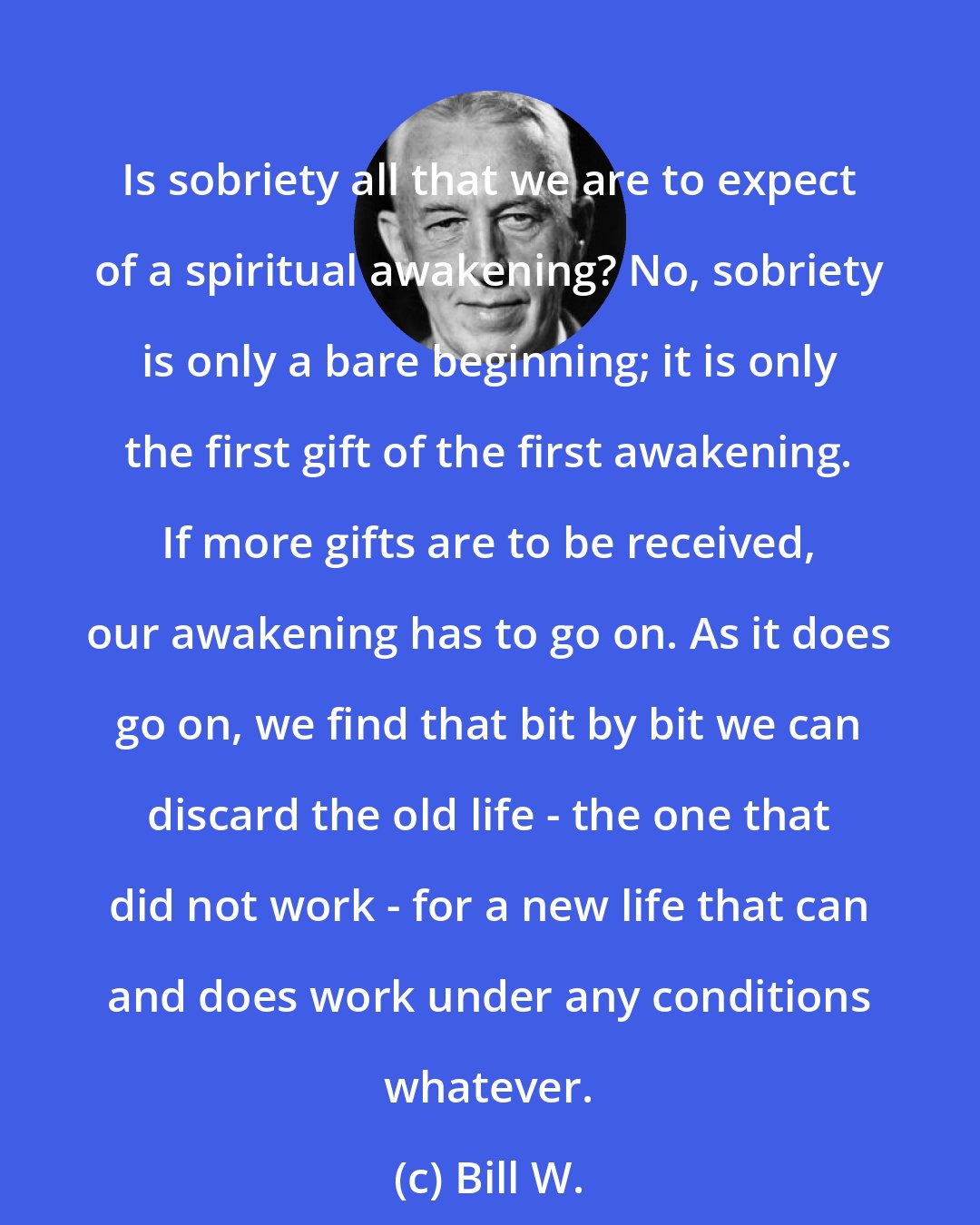 Bill W.: Is sobriety all that we are to expect of a spiritual awakening? No, sobriety is only a bare beginning; it is only the first gift of the first awakening. If more gifts are to be received, our awakening has to go on. As it does go on, we find that bit by bit we can discard the old life - the one that did not work - for a new life that can and does work under any conditions whatever.