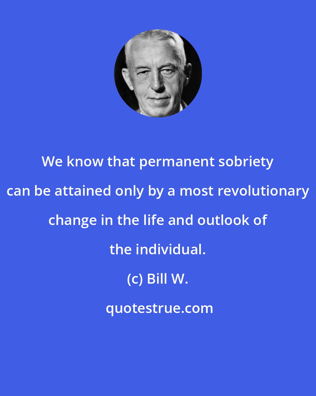 Bill W.: We know that permanent sobriety can be attained only by a most revolutionary change in the life and outlook of the individual.