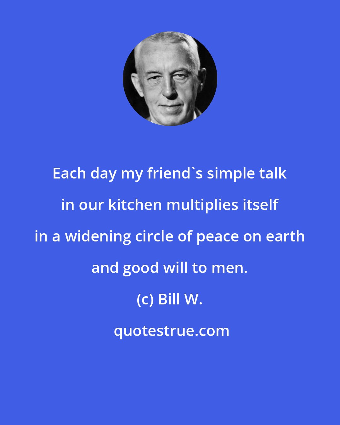 Bill W.: Each day my friend's simple talk in our kitchen multiplies itself in a widening circle of peace on earth and good will to men.