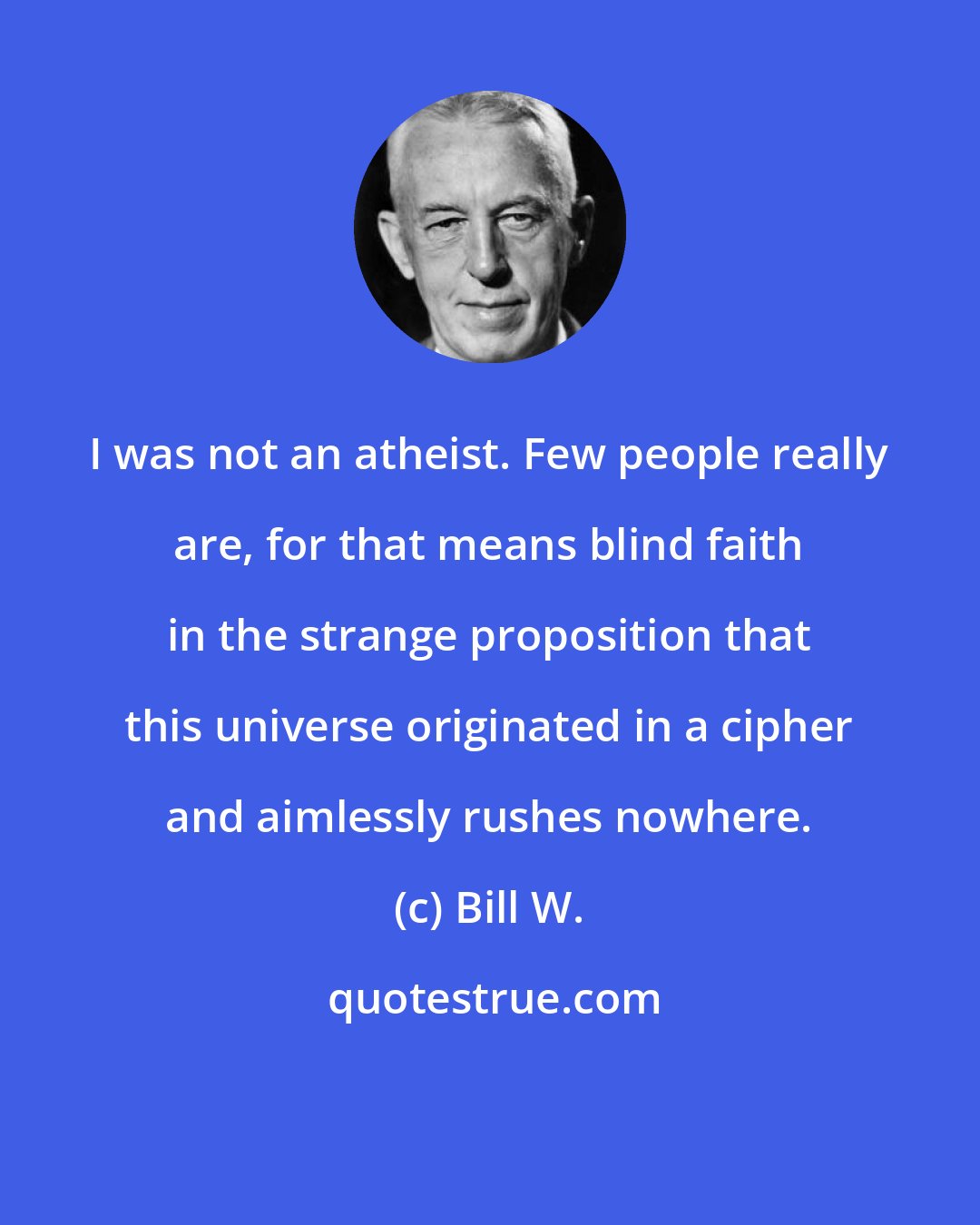 Bill W.: I was not an atheist. Few people really are, for that means blind faith in the strange proposition that this universe originated in a cipher and aimlessly rushes nowhere.