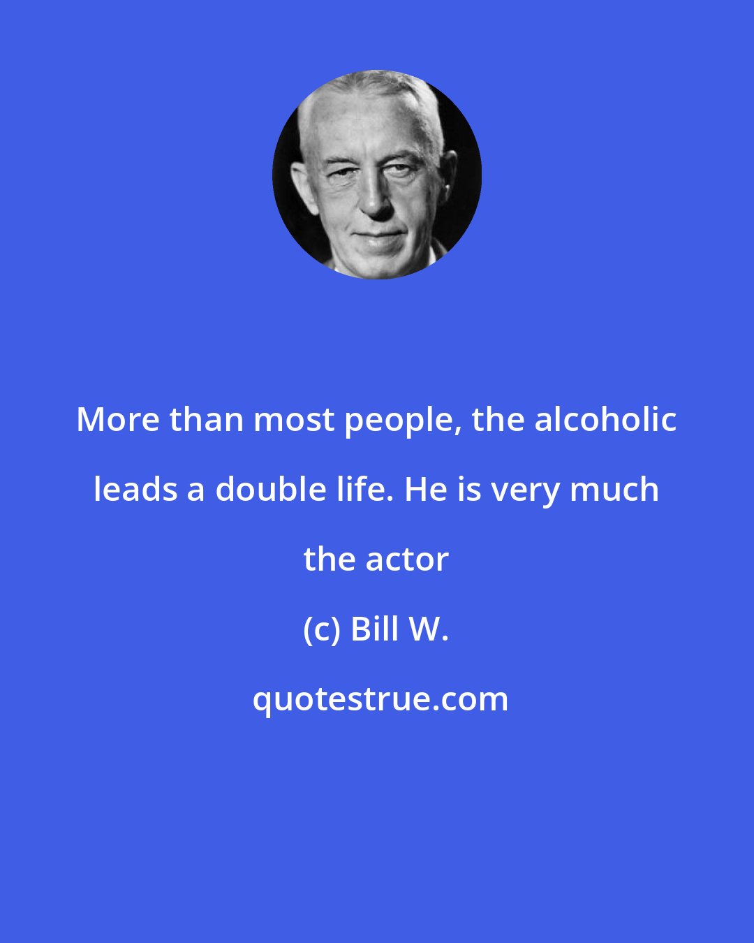 Bill W.: More than most people, the alcoholic leads a double life. He is very much the actor