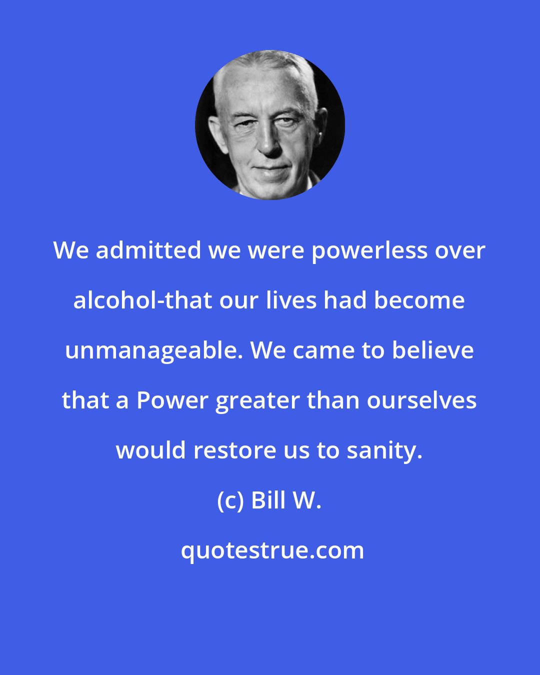 Bill W.: We admitted we were powerless over alcohol-that our lives had become unmanageable. We came to believe that a Power greater than ourselves would restore us to sanity.