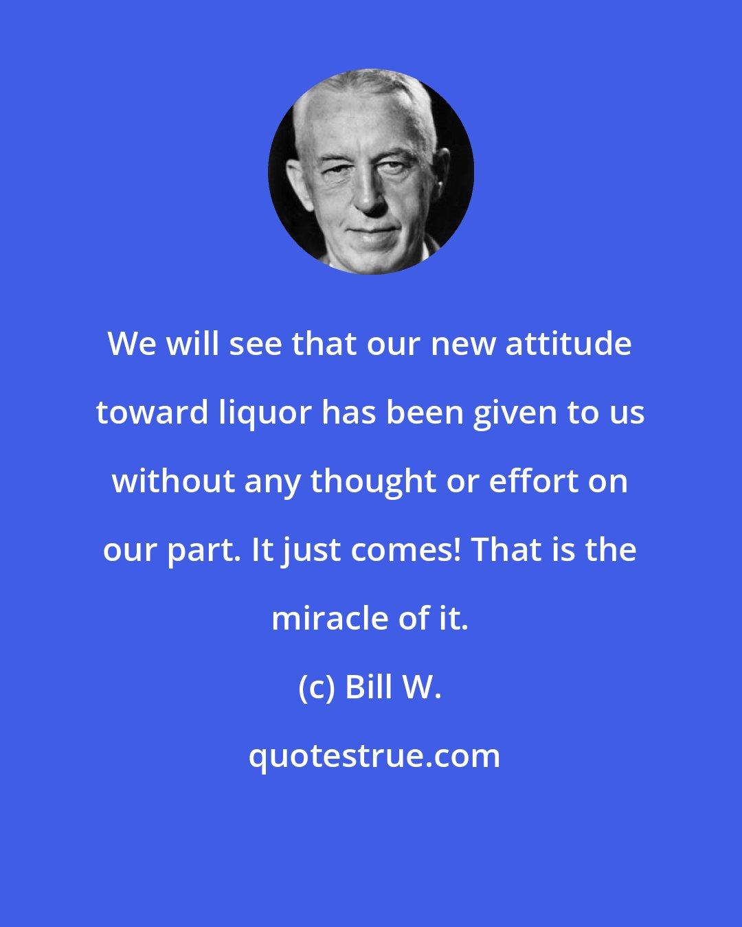 Bill W.: We will see that our new attitude toward liquor has been given to us without any thought or effort on our part. It just comes! That is the miracle of it.