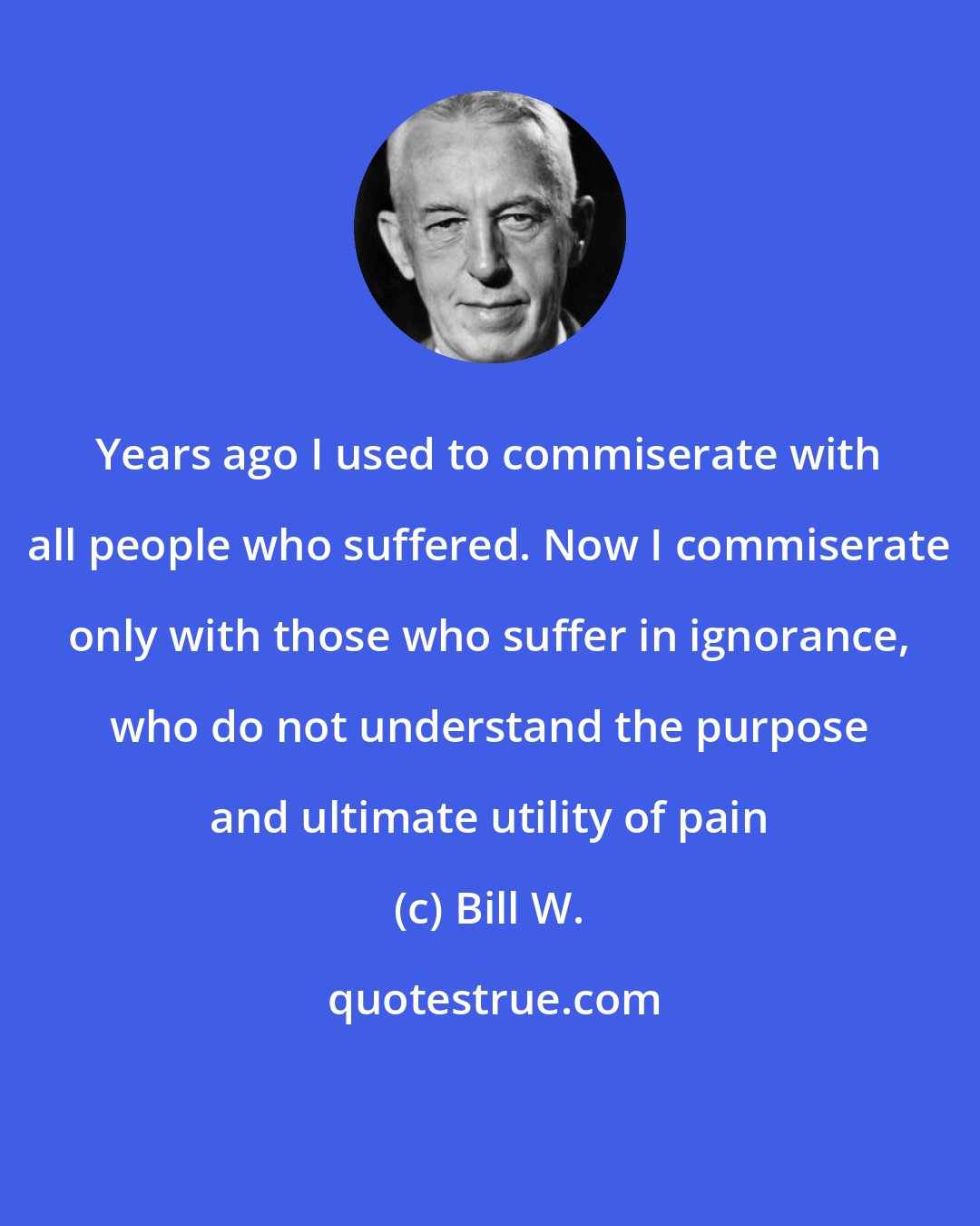 Bill W.: Years ago I used to commiserate with all people who suffered. Now I commiserate only with those who suffer in ignorance, who do not understand the purpose and ultimate utility of pain