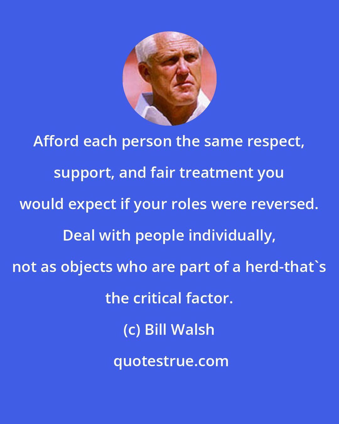 Bill Walsh: Afford each person the same respect, support, and fair treatment you would expect if your roles were reversed. Deal with people individually, not as objects who are part of a herd-that's the critical factor.