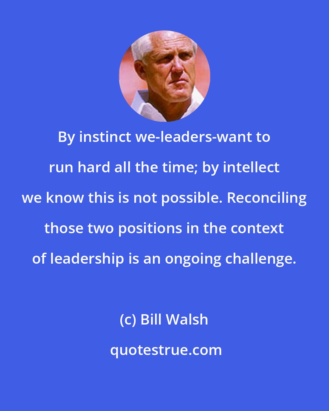 Bill Walsh: By instinct we-leaders-want to run hard all the time; by intellect we know this is not possible. Reconciling those two positions in the context of leadership is an ongoing challenge.