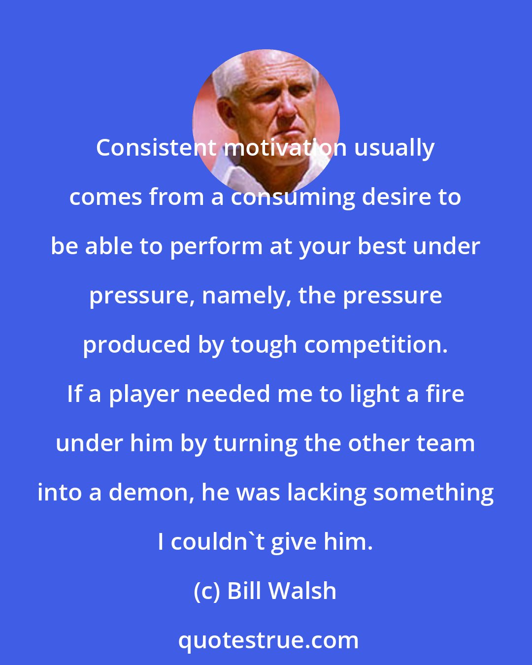 Bill Walsh: Consistent motivation usually comes from a consuming desire to be able to perform at your best under pressure, namely, the pressure produced by tough competition. If a player needed me to light a fire under him by turning the other team into a demon, he was lacking something I couldn't give him.