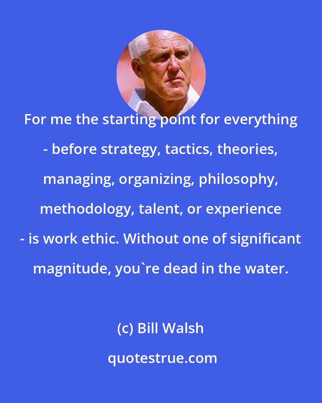 Bill Walsh: For me the starting point for everything - before strategy, tactics, theories, managing, organizing, philosophy, methodology, talent, or experience - is work ethic. Without one of significant magnitude, you're dead in the water.