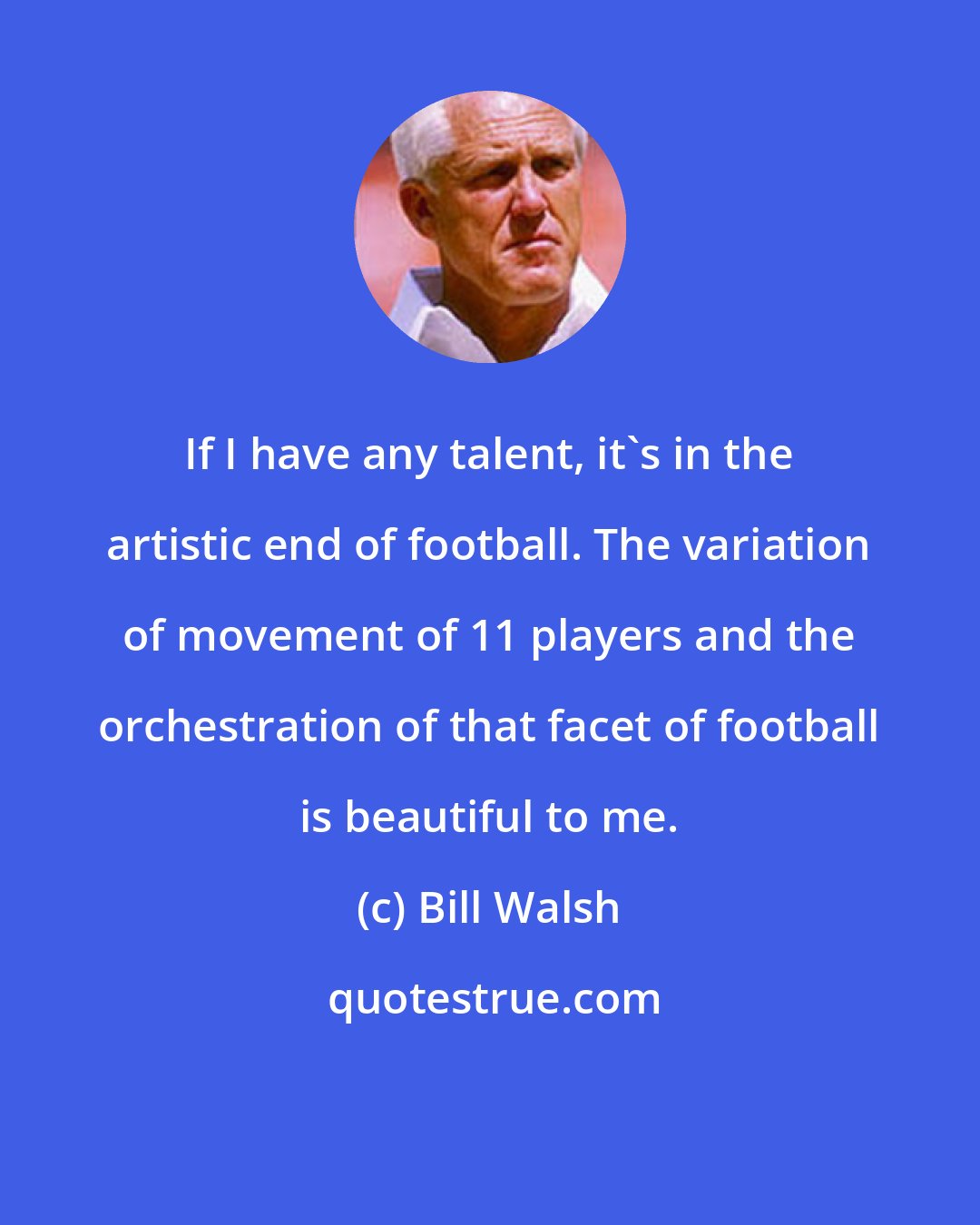 Bill Walsh: If I have any talent, it's in the artistic end of football. The variation of movement of 11 players and the orchestration of that facet of football is beautiful to me.