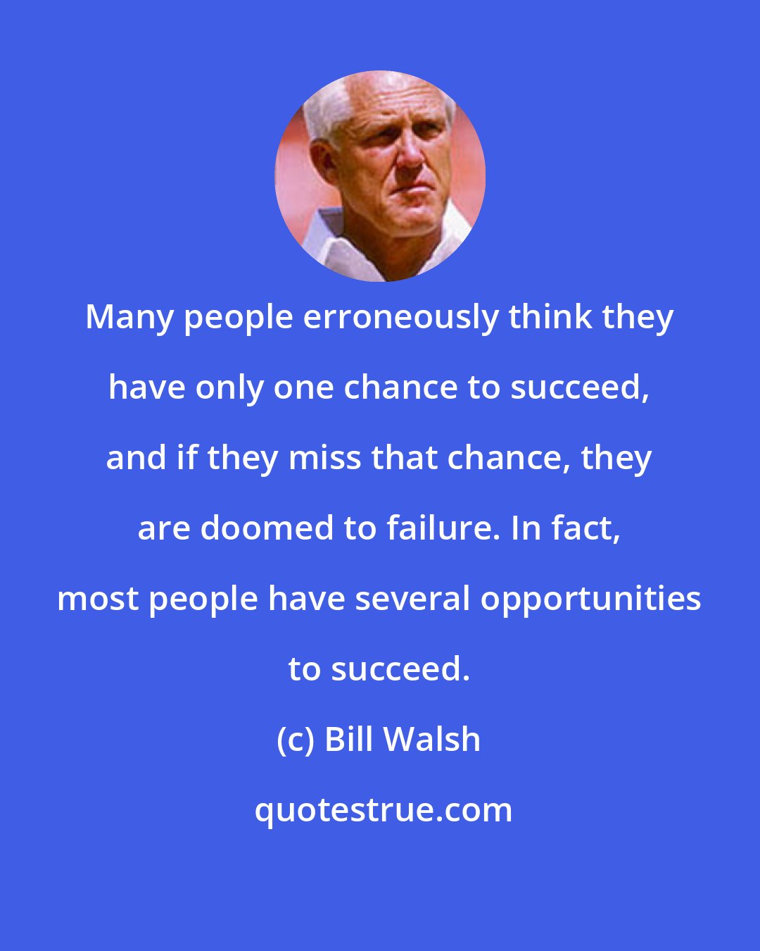 Bill Walsh: Many people erroneously think they have only one chance to succeed, and if they miss that chance, they are doomed to failure. In fact, most people have several opportunities to succeed.
