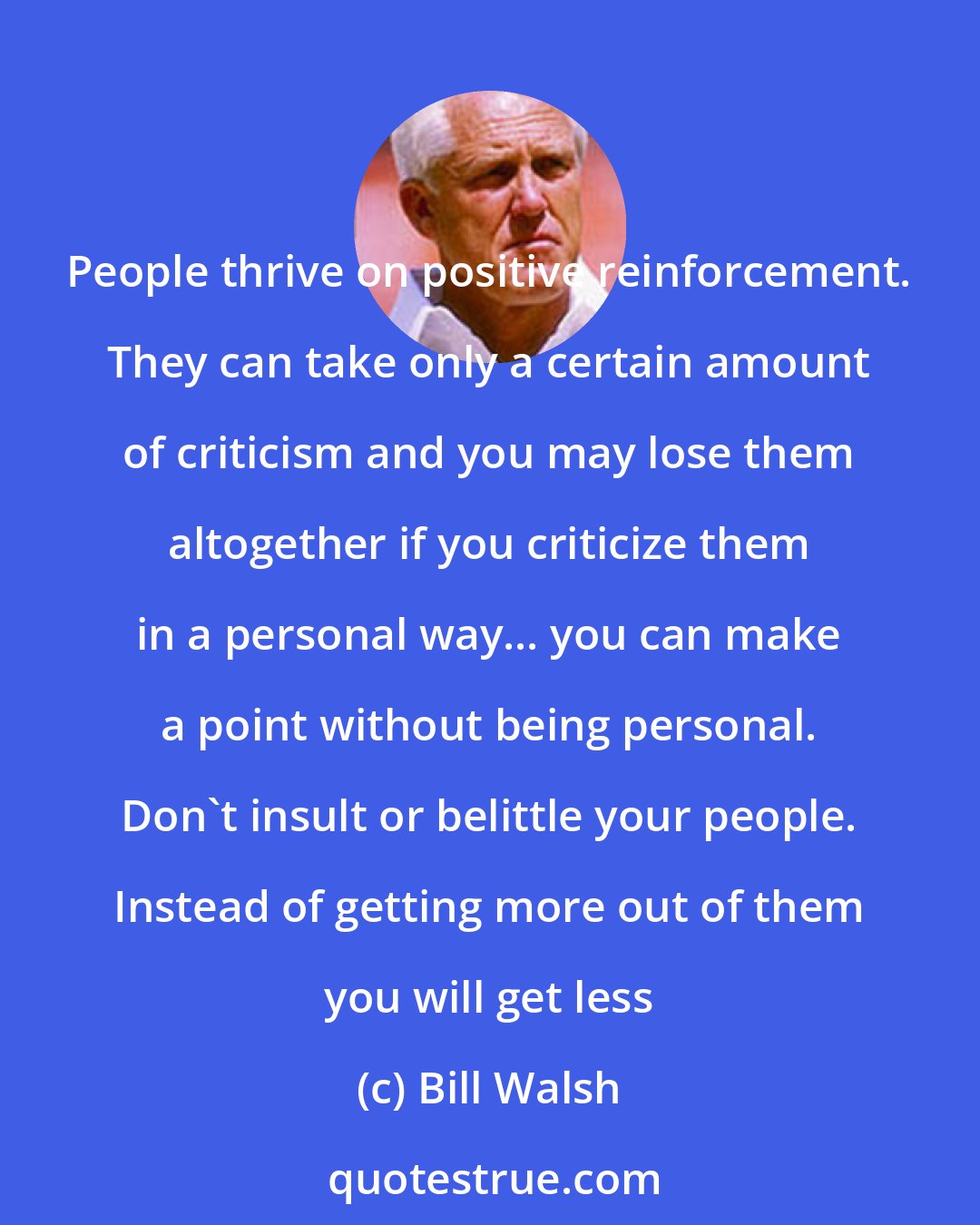 Bill Walsh: People thrive on positive reinforcement. They can take only a certain amount of criticism and you may lose them altogether if you criticize them in a personal way... you can make a point without being personal. Don't insult or belittle your people. Instead of getting more out of them you will get less