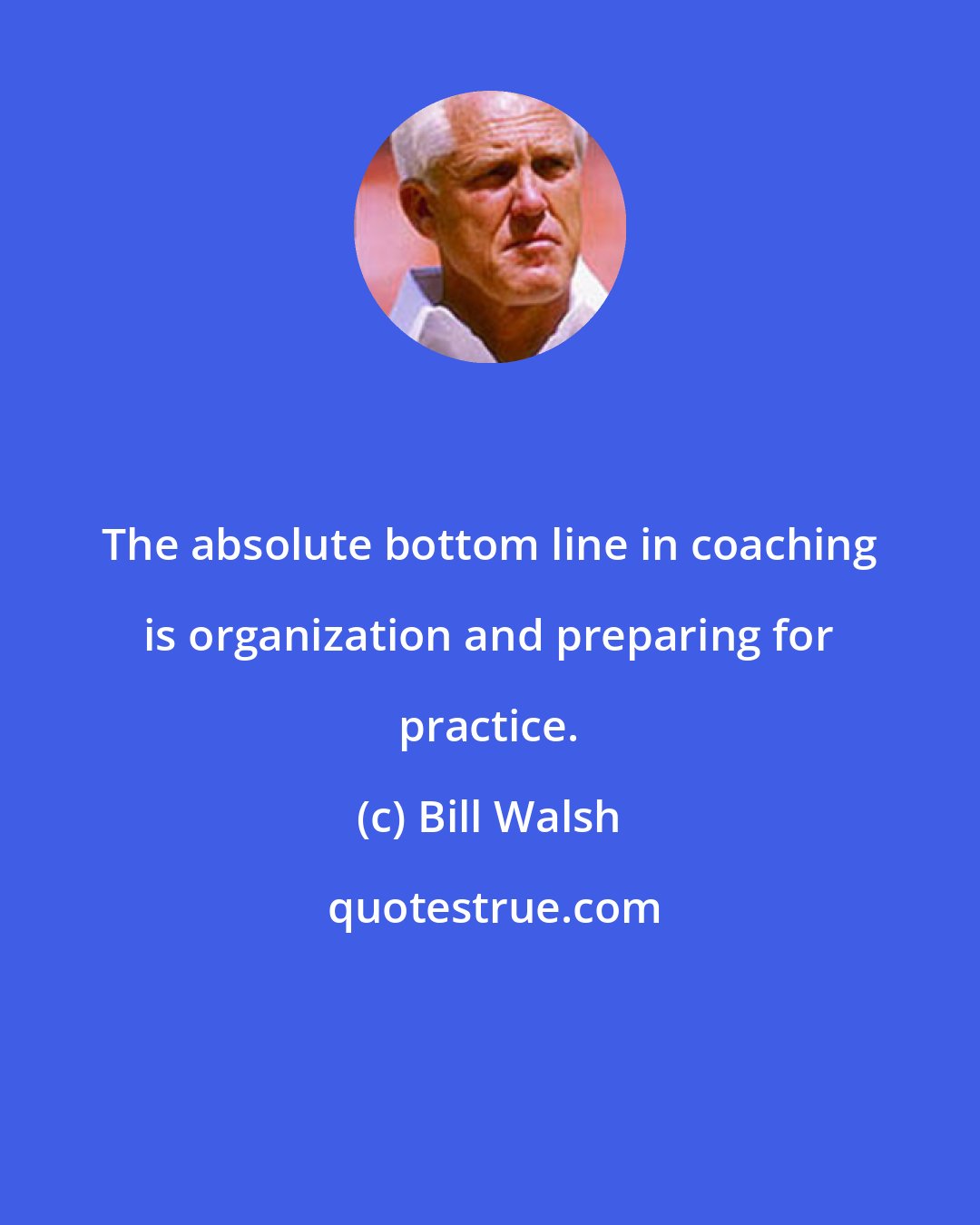 Bill Walsh: The absolute bottom line in coaching is organization and preparing for practice.