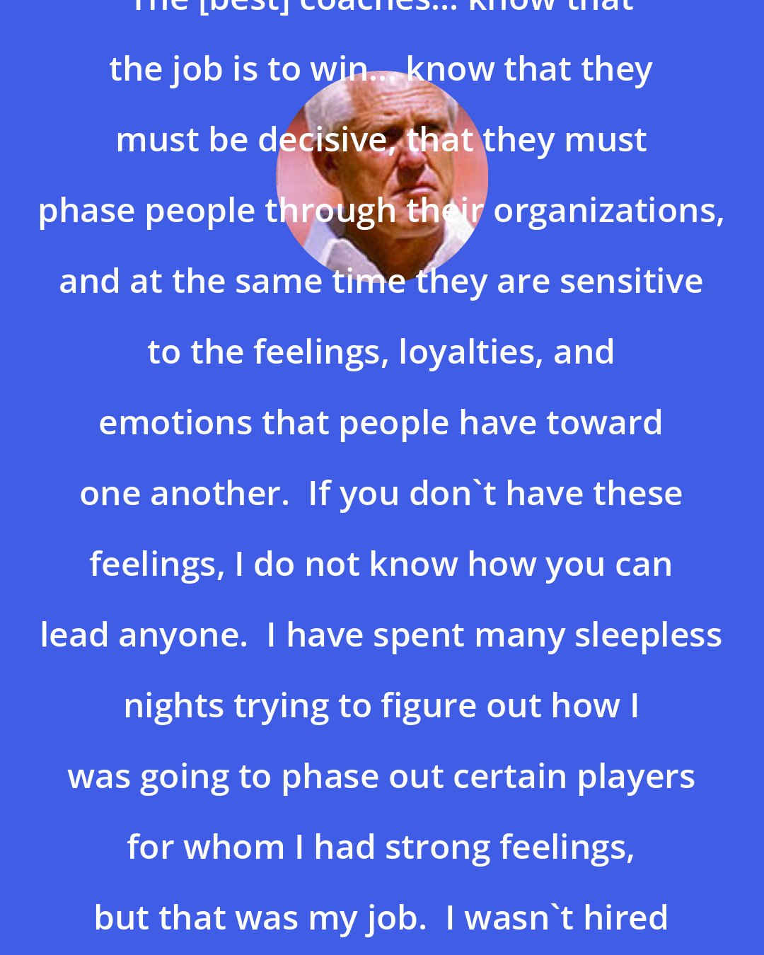 Bill Walsh: The [best] coaches... know that the job is to win... know that they must be decisive, that they must phase people through their organizations, and at the same time they are sensitive to the feelings, loyalties, and emotions that people have toward one another.  If you don't have these feelings, I do not know how you can lead anyone.  I have spent many sleepless nights trying to figure out how I was going to phase out certain players for whom I had strong feelings, but that was my job.  I wasn't hired to do anything but win.