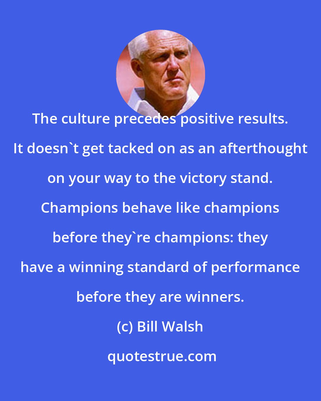 Bill Walsh: The culture precedes positive results. It doesn't get tacked on as an afterthought on your way to the victory stand. Champions behave like champions before they're champions: they have a winning standard of performance before they are winners.