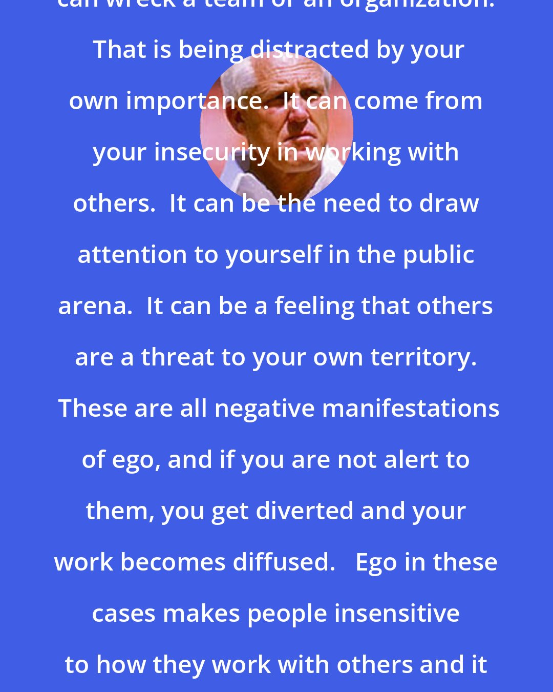 Bill Walsh: There is another side [to ego] that can wreck a team or an organization.  That is being distracted by your own importance.  It can come from your insecurity in working with others.  It can be the need to draw attention to yourself in the public arena.  It can be a feeling that others are a threat to your own territory.  These are all negative manifestations of ego, and if you are not alert to them, you get diverted and your work becomes diffused.   Ego in these cases makes people insensitive to how they work with others and it ends up interfering with the real goal of any group efforts.