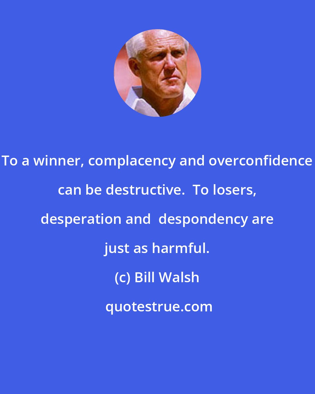 Bill Walsh: To a winner, complacency and overconfidence can be destructive.  To losers, desperation and  despondency are just as harmful.