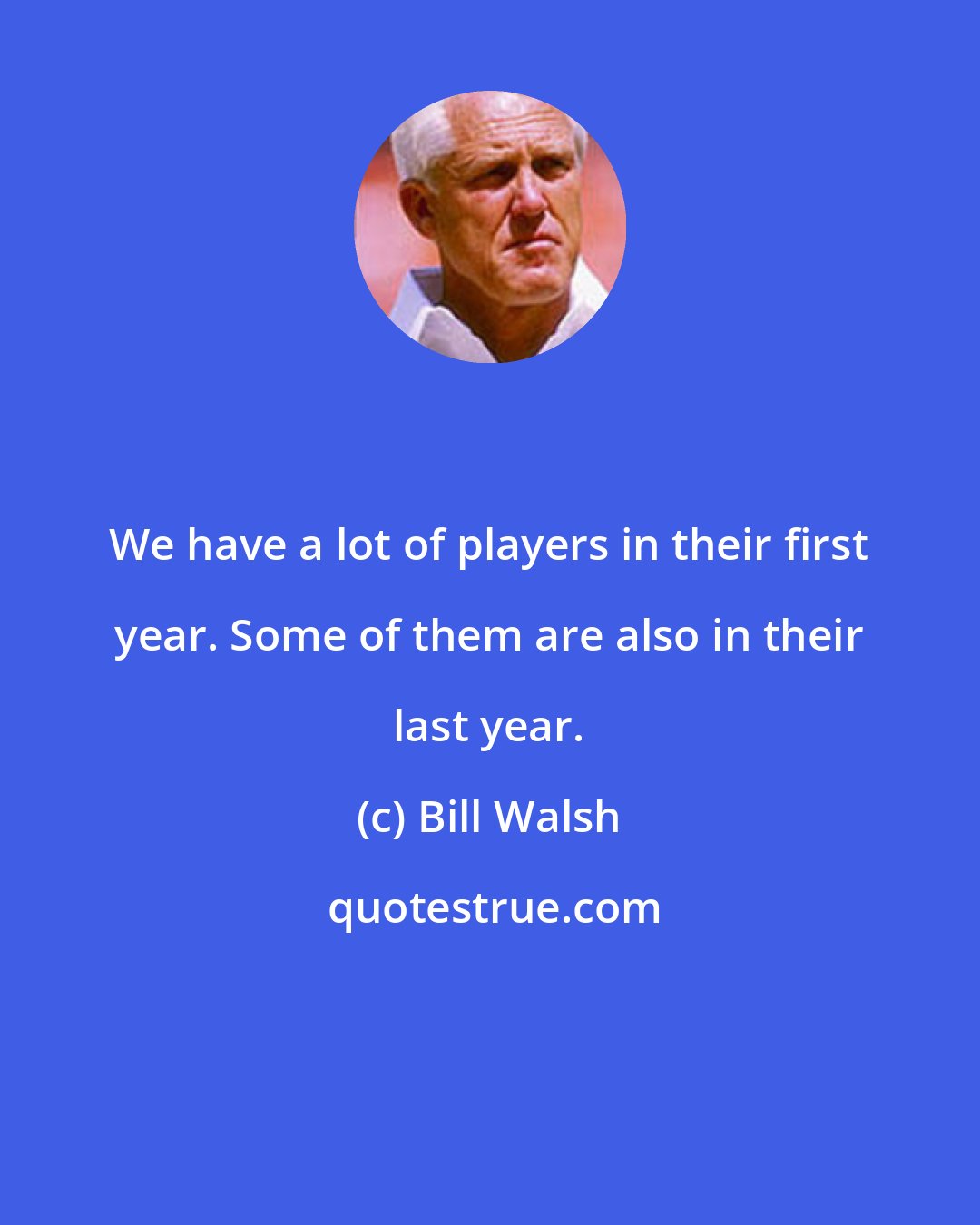 Bill Walsh: We have a lot of players in their first year. Some of them are also in their last year.