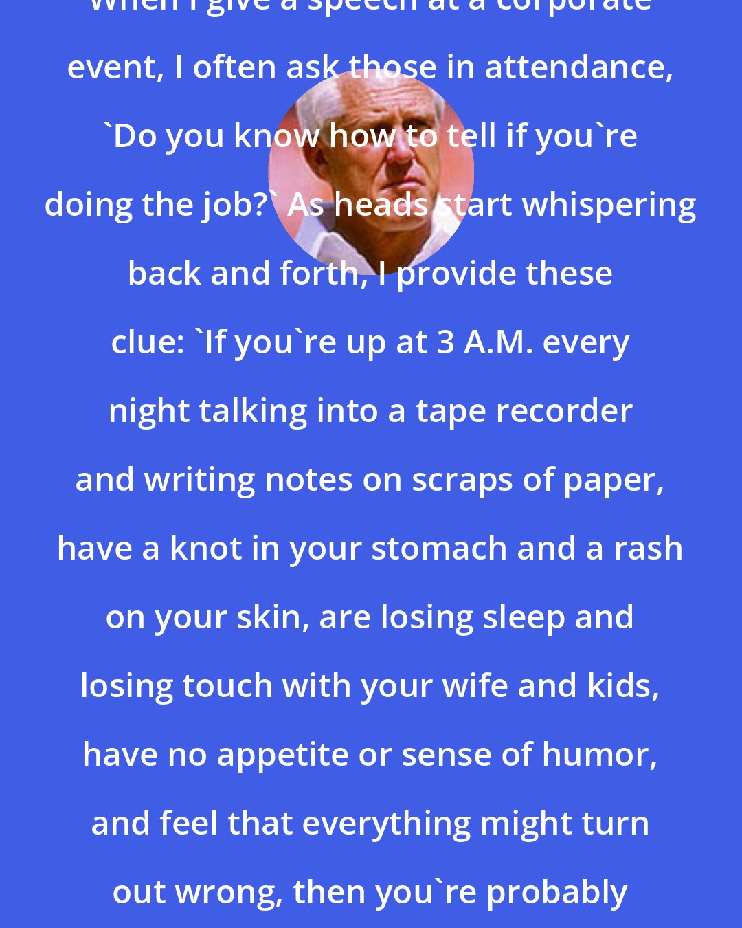 Bill Walsh: When I give a speech at a corporate event, I often ask those in attendance, 'Do you know how to tell if you're doing the job?' As heads start whispering back and forth, I provide these clue: 'If you're up at 3 A.M. every night talking into a tape recorder and writing notes on scraps of paper, have a knot in your stomach and a rash on your skin, are losing sleep and losing touch with your wife and kids, have no appetite or sense of humor, and feel that everything might turn out wrong, then you're probably doing the job.'