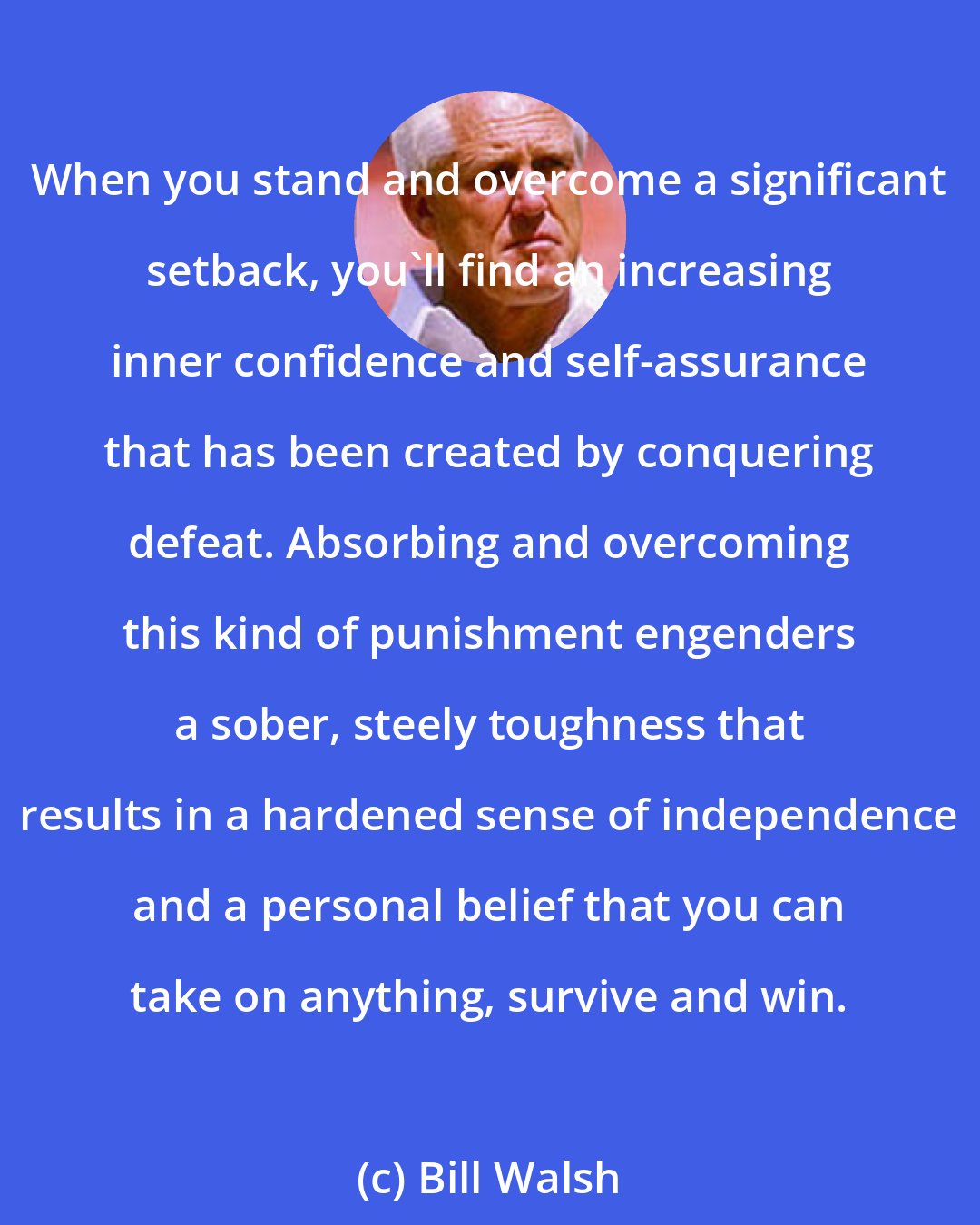 Bill Walsh: When you stand and overcome a significant setback, you'll find an increasing inner confidence and self-assurance that has been created by conquering defeat. Absorbing and overcoming this kind of punishment engenders a sober, steely toughness that results in a hardened sense of independence and a personal belief that you can take on anything, survive and win.