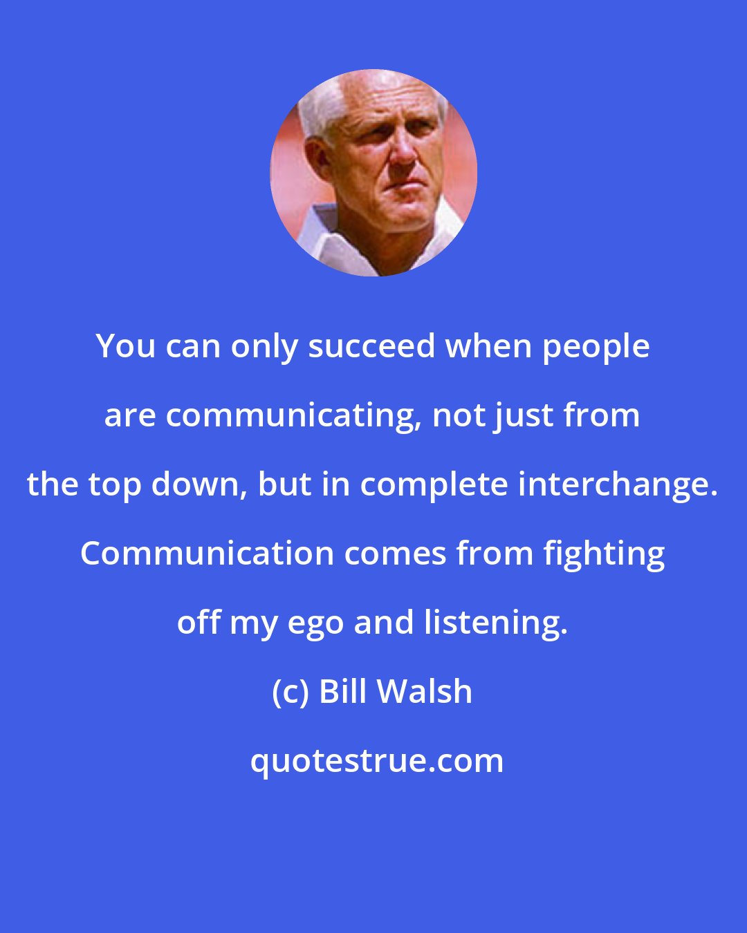 Bill Walsh: You can only succeed when people are communicating, not just from the top down, but in complete interchange. Communication comes from fighting off my ego and listening.