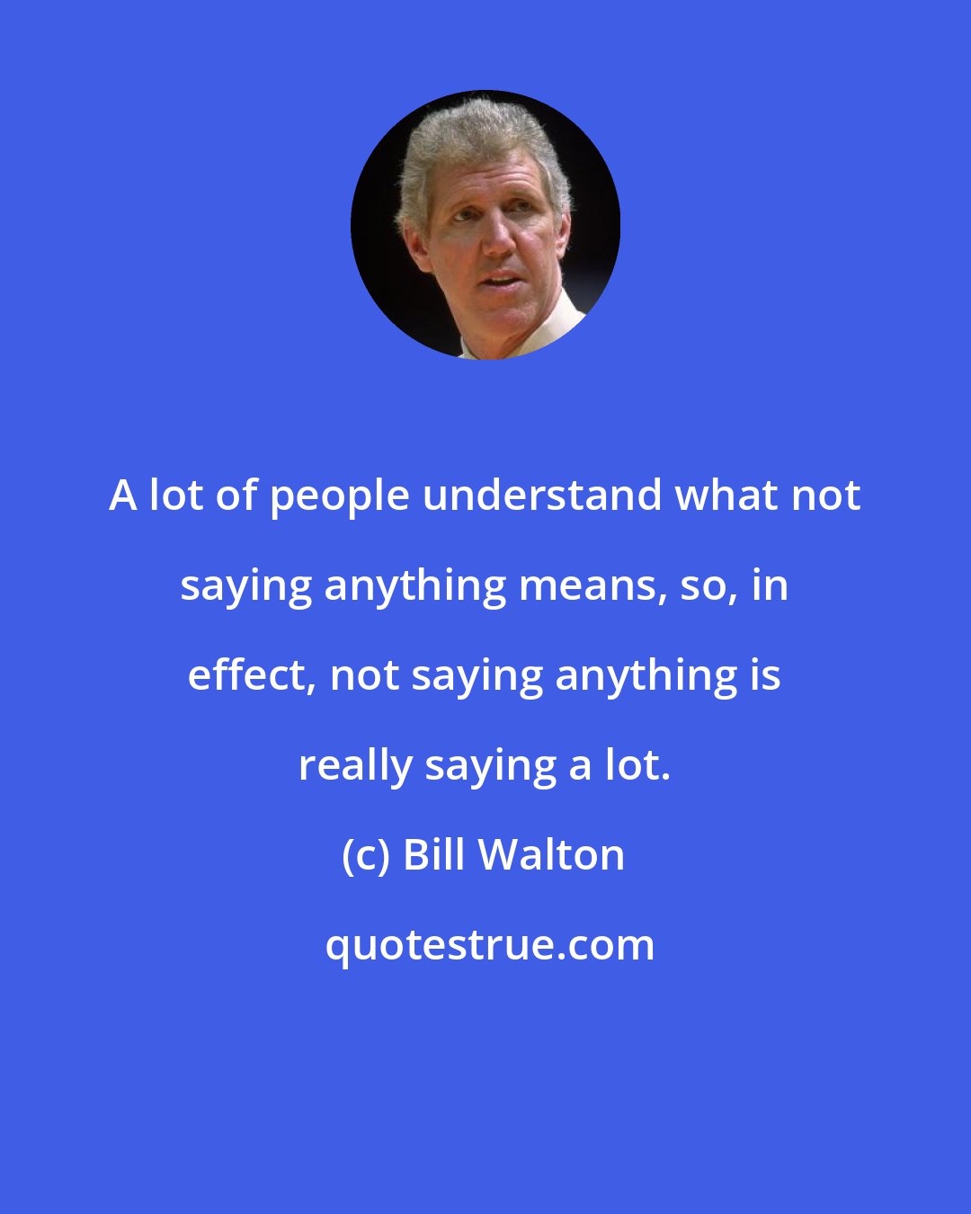 Bill Walton: A lot of people understand what not saying anything means, so, in effect, not saying anything is really saying a lot.