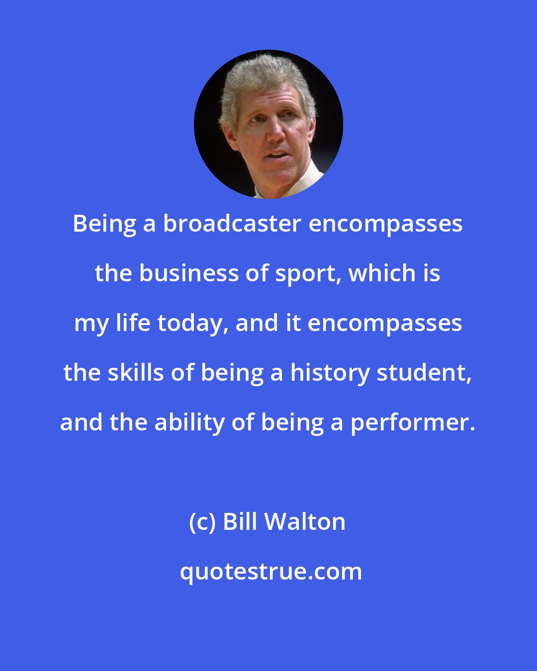 Bill Walton: Being a broadcaster encompasses the business of sport, which is my life today, and it encompasses the skills of being a history student, and the ability of being a performer.