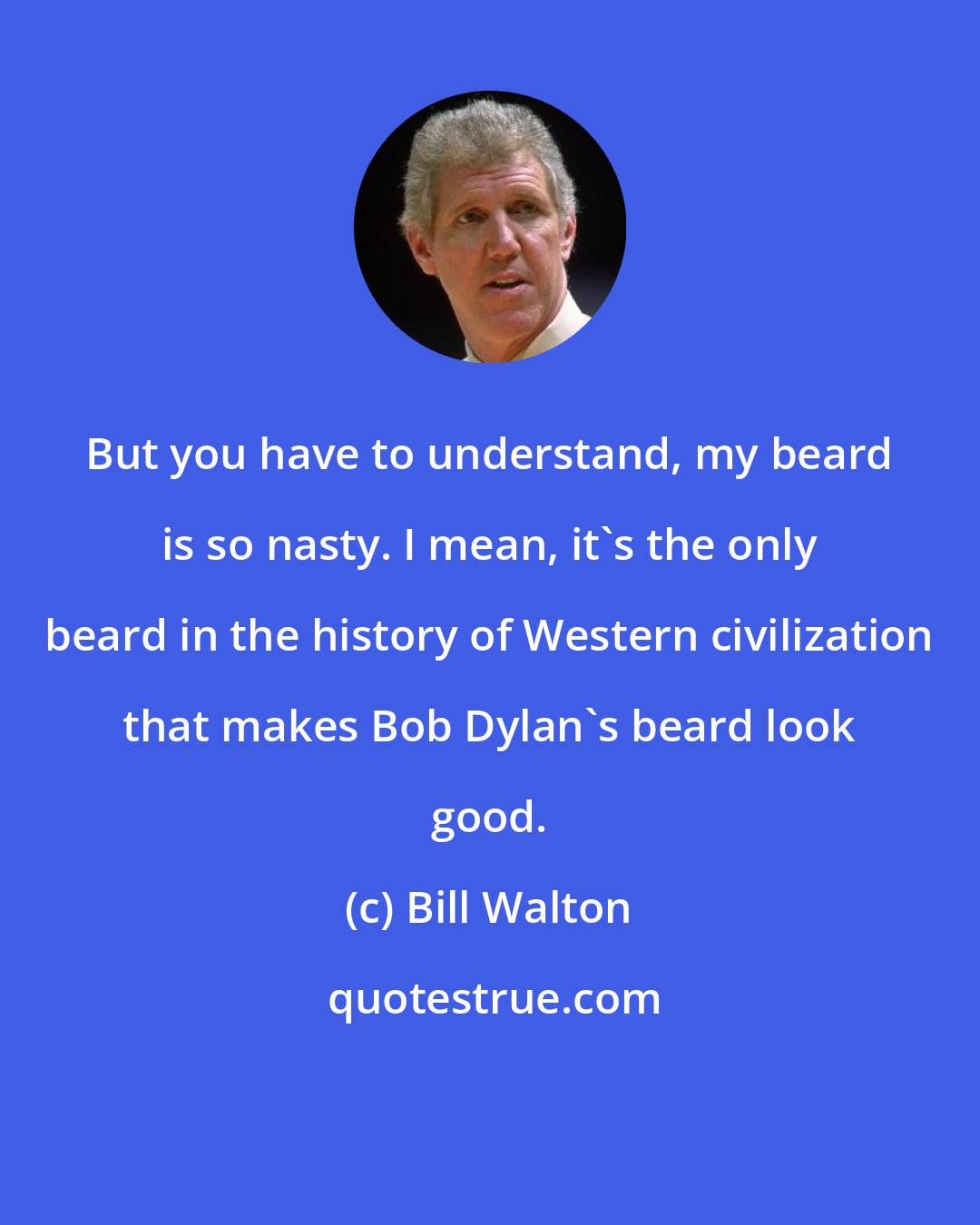 Bill Walton: But you have to understand, my beard is so nasty. I mean, it's the only beard in the history of Western civilization that makes Bob Dylan's beard look good.