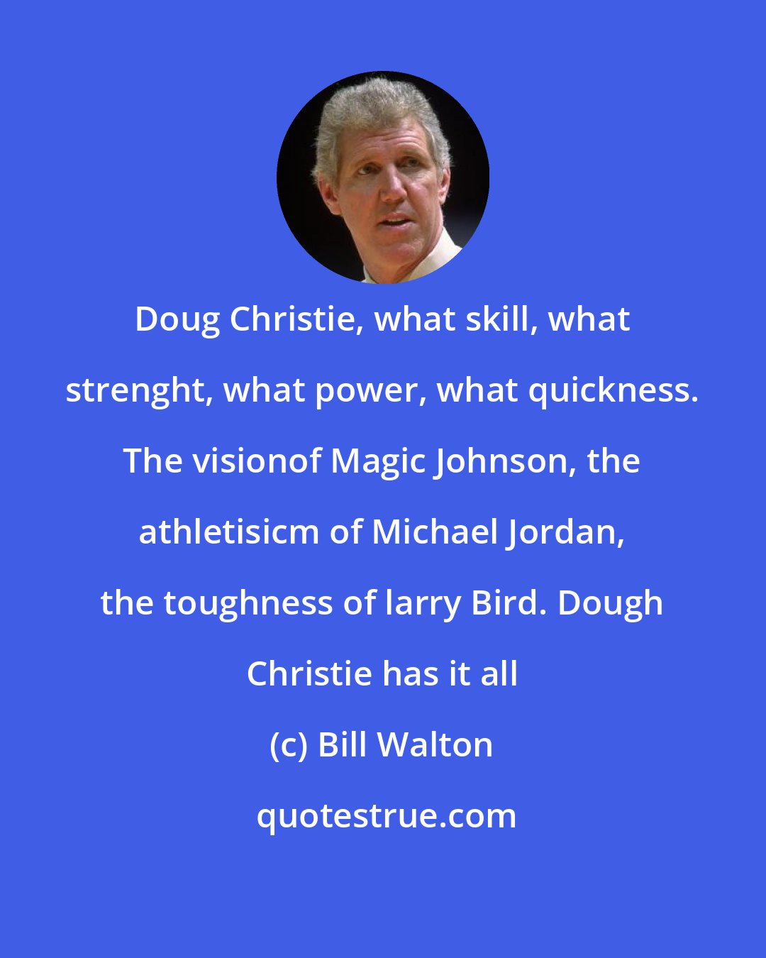 Bill Walton: Doug Christie, what skill, what strenght, what power, what quickness. The visionof Magic Johnson, the athletisicm of Michael Jordan, the toughness of larry Bird. Dough Christie has it all