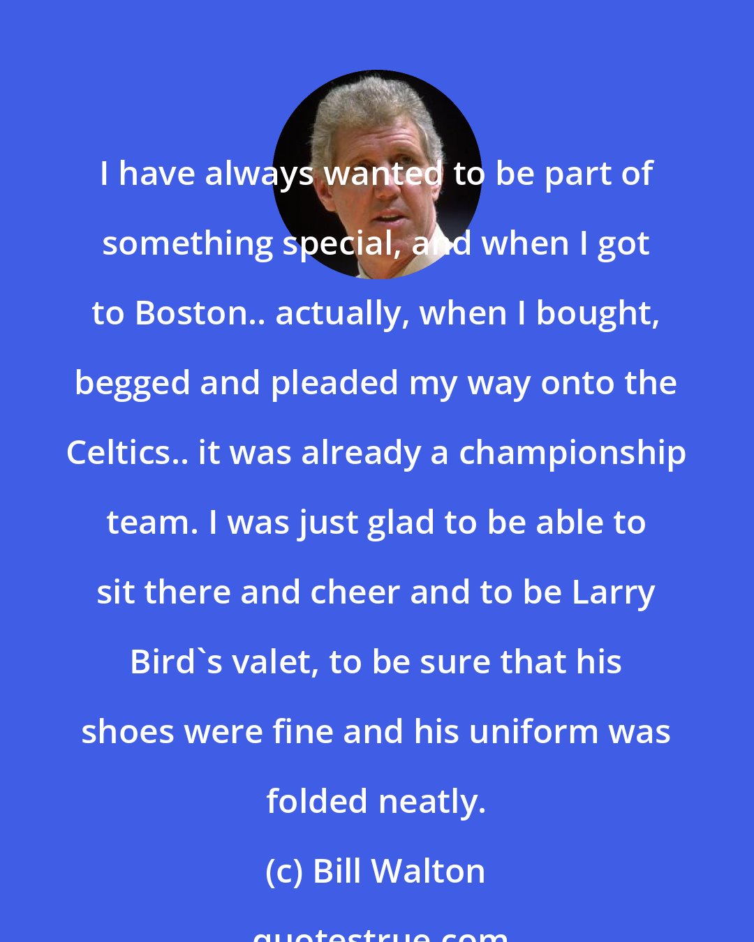 Bill Walton: I have always wanted to be part of something special, and when I got to Boston.. actually, when I bought, begged and pleaded my way onto the Celtics.. it was already a championship team. I was just glad to be able to sit there and cheer and to be Larry Bird's valet, to be sure that his shoes were fine and his uniform was folded neatly.