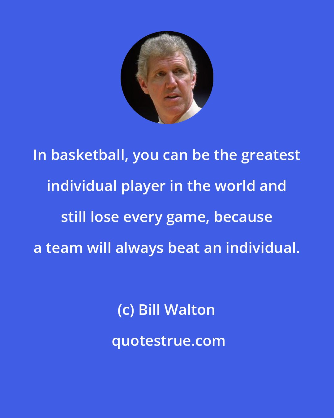 Bill Walton: In basketball, you can be the greatest individual player in the world and still lose every game, because a team will always beat an individual.