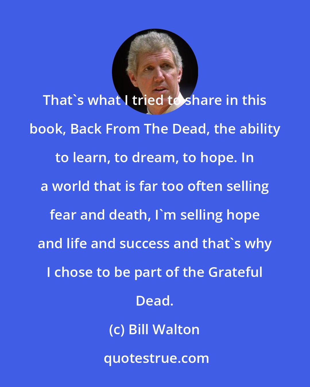 Bill Walton: That's what I tried to share in this book, Back From The Dead, the ability to learn, to dream, to hope. In a world that is far too often selling fear and death, I'm selling hope and life and success and that's why I chose to be part of the Grateful Dead.