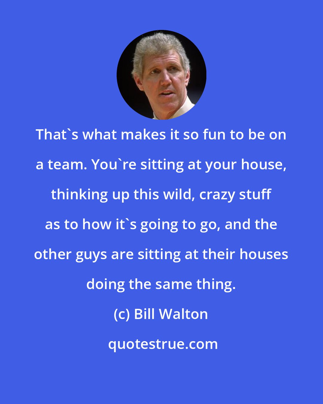 Bill Walton: That's what makes it so fun to be on a team. You're sitting at your house, thinking up this wild, crazy stuff as to how it's going to go, and the other guys are sitting at their houses doing the same thing.