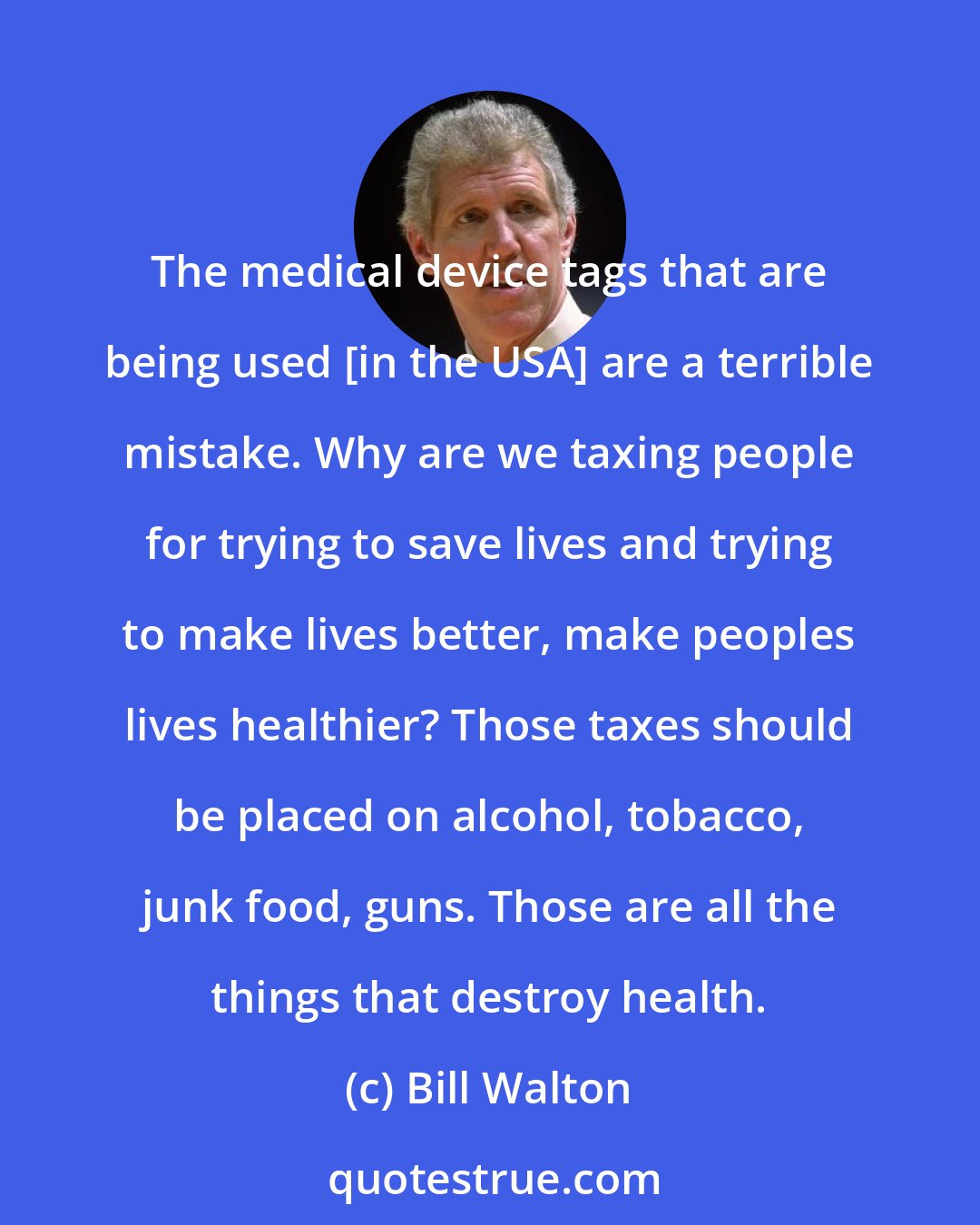 Bill Walton: The medical device tags that are being used [in the USA] are a terrible mistake. Why are we taxing people for trying to save lives and trying to make lives better, make peoples lives healthier? Those taxes should be placed on alcohol, tobacco, junk food, guns. Those are all the things that destroy health.