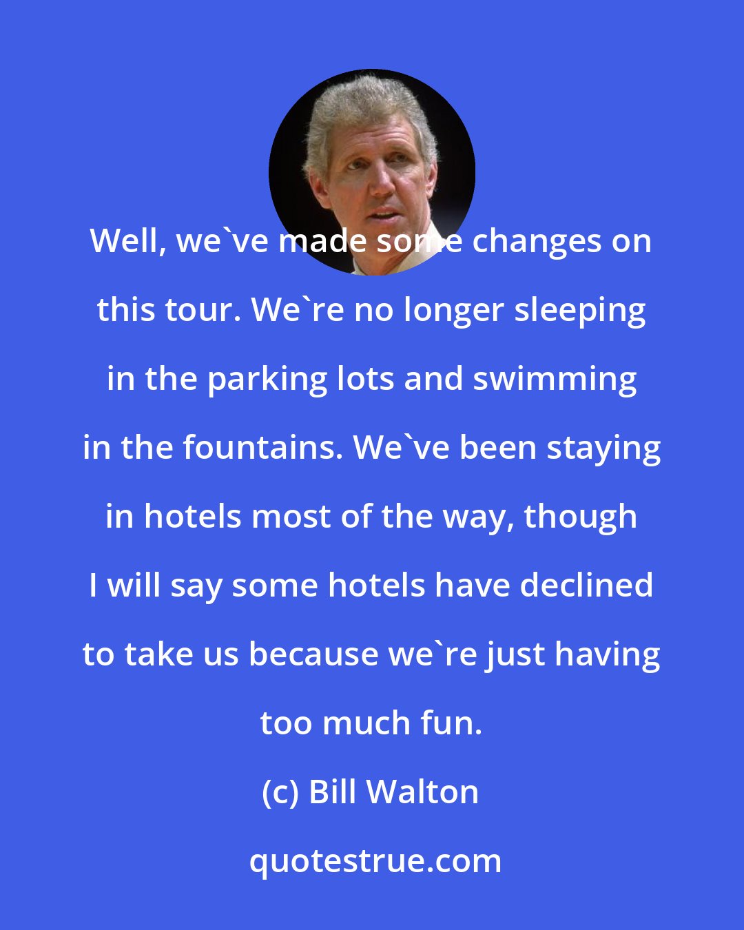 Bill Walton: Well, we've made some changes on this tour. We're no longer sleeping in the parking lots and swimming in the fountains. We've been staying in hotels most of the way, though I will say some hotels have declined to take us because we're just having too much fun.