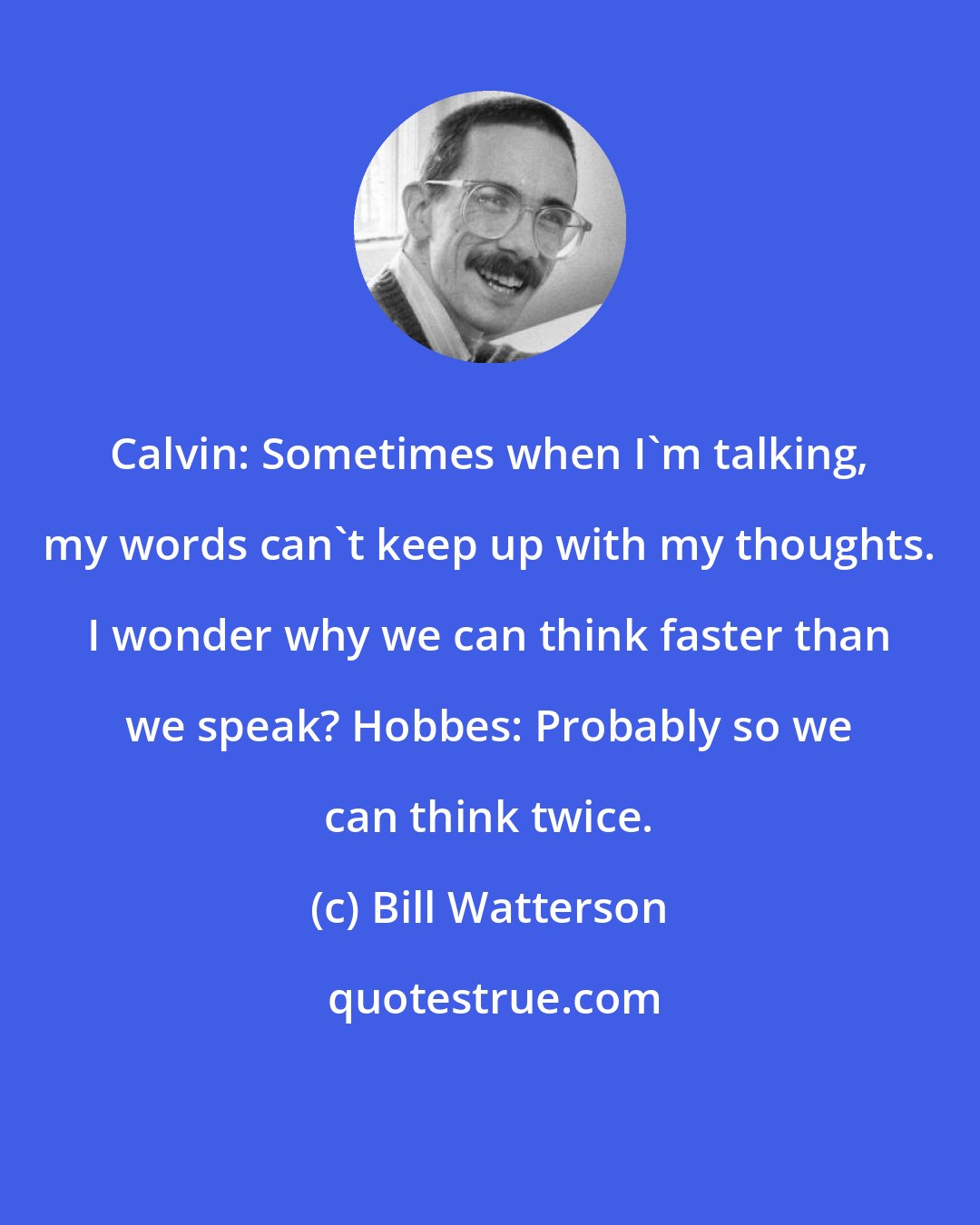Bill Watterson: Calvin: Sometimes when I'm talking, my words can't keep up with my thoughts. I wonder why we can think faster than we speak? Hobbes: Probably so we can think twice.