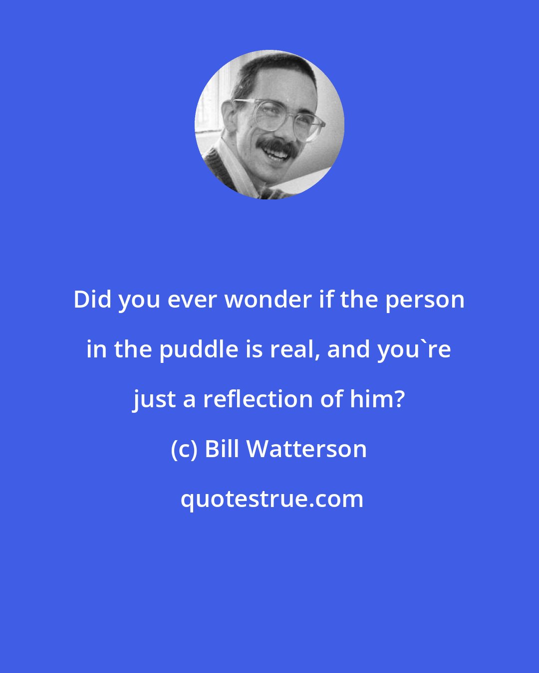 Bill Watterson: Did you ever wonder if the person in the puddle is real, and you're just a reflection of him?